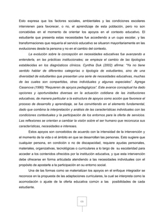 121
Esto expresa que los factores sociales, ambientales y las condiciones escolares
intervienen para favorecer, o no, el aprendizaje de esta población, pero no son
concebidas en el momento de orientar los apoyos en el contexto educativo. El
estudiante que presenta estas necesidades fue accediendo a un cupo escolar, y las
transformaciones que requería el servicio educativo se situaron mayoritariamente en las
evoluciones desde la persona y no en el cambio del contexto.
La evolución sobre la concepción en necesidades educativas fue avanzando a
entenderla, en las prácticas institucionales; se empieza el cambio de las tipologías
establecidas en los diagnósticos clínicos. Cynthia Duk (2002) afirma: “Ya no tiene
sentido hablar de diferentes categorías o tipología de estudiantes, sino de una
diversidad de estudiantes que presentan una serie de necesidades educativas, muchas
de las cuales son compartidas, otras individuales y algunas especiales”. Agrega
Casanova (1990) “Requieren de apoyos pedagógicos”. Este avance conceptual ha dado
opciones y oportunidades diversas en la actuación cotidiana de las instituciones
educativas, de manera particular a la estructura de apoyos como acción que favorece el
proceso de desarrollo y aprendizaje, se fue convirtiendo en el elemento fundamental,
dado que combina la interpretación y análisis de las características individuales con las
condiciones contextuales y la participación de los entornos para la oferta de servicios.
Las reflexiones se orientan a cambiar la visión sobre el ser humano que reconozca sus
características, necesidades e intereses.
Estos apoyos son concebidos de acuerdo con la intensidad de la intervención y
el momento de la vida o el ámbito en que se desarrollan las personas. Esto sugiere que
cualquier persona, en condición o no de discapacidad, requiere ayudas personales,
materiales, organizativas, tecnológicas o curriculares a lo largo de su escolaridad para
acceder a los contenidos ofrecidos por la institución educativa, y que esta intervención
debe ofrecerse en forma articulada atendiendo a las necesidades individuales con el
propósito de apostarle a la participación en su entorno social.
Una de las formas como se materializan los apoyos en el enfoque integrador se
reconoce en la propuesta de las adaptaciones curriculares, la cual se interpreta como la
acomodación o ajuste de la oferta educativa común a las posibilidades de cada
estudiante.
 