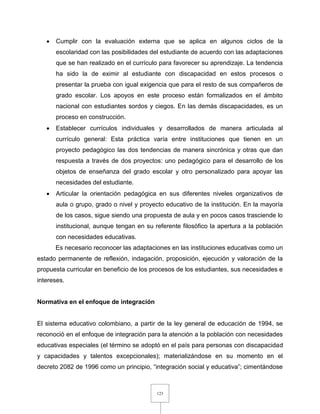 123
 Cumplir con la evaluación externa que se aplica en algunos ciclos de la
escolaridad con las posibilidades del estudiante de acuerdo con las adaptaciones
que se han realizado en el currículo para favorecer su aprendizaje. La tendencia
ha sido la de eximir al estudiante con discapacidad en estos procesos o
presentar la prueba con igual exigencia que para el resto de sus compañeros de
grado escolar. Los apoyos en este proceso están formalizados en el ámbito
nacional con estudiantes sordos y ciegos. En las demás discapacidades, es un
proceso en construcción.
 Establecer currículos individuales y desarrollados de manera articulada al
currículo general: Esta práctica varía entre instituciones que tienen en un
proyecto pedagógico las dos tendencias de manera sincrónica y otras que dan
respuesta a través de dos proyectos: uno pedagógico para el desarrollo de los
objetos de enseñanza del grado escolar y otro personalizado para apoyar las
necesidades del estudiante.
 Articular la orientación pedagógica en sus diferentes niveles organizativos de
aula o grupo, grado o nivel y proyecto educativo de la institución. En la mayoría
de los casos, sigue siendo una propuesta de aula y en pocos casos trasciende lo
institucional, aunque tengan en su referente filosófico la apertura a la población
con necesidades educativas.
Es necesario reconocer las adaptaciones en las instituciones educativas como un
estado permanente de reflexión, indagación, proposición, ejecución y valoración de la
propuesta curricular en beneficio de los procesos de los estudiantes, sus necesidades e
intereses.
Normativa en el enfoque de integración
El sistema educativo colombiano, a partir de la ley general de educación de 1994, se
reconoció en el enfoque de integración para la atención a la población con necesidades
educativas especiales (el término se adoptó en el país para personas con discapacidad
y capacidades y talentos excepcionales); materializándose en su momento en el
decreto 2082 de 1996 como un principio, “integración social y educativa”; cimentándose
 