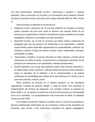 124
con otros denominados “desarrollo humano”, “oportunidad y equilibrio” y “soporte
específico” para la promoción en el acceso y la permanencia de la población excluida
del servicio educativo formal, reconocido como regular (Decreto 2082 de 1996, artículo
3).
Estos principios se definieron en el decreto así:
 Integración social y educativa: por el cual esta población se incorpora al servicio
público educativo del país para recibir la atención que requiere dentro de los
servicios que regularmente se ofrecen, brindando los apoyos especifico de carácter
pedagógico, terapéutico y tecnológico que sean necesarios.
 Desarrollo humano: por el cual se reconoce que deben crearse condiciones de
pedagogía para que las personas con limitaciones o con capacidades o talentos
excepcionales puedan desarrollar íntegramente sus potencialidades, satisfacer sus
intereses y alcanzar el logro de valores humanos, éticos, intelectuales, culturales,
ambientales y sociales.
 “Oportunidad y equilibrio: el servicio educativo se debe organizar y brindar de tal
manera que se facilite el acceso, la permanencia y el adecuado cubrimiento de las
personas con limitaciones o con capacidades o talentos excepcionales”.
 Soporte específico: por el cual esta población pueda recibir atención específica y,
en determinados casos, individual y calificada dentro del servicio público educativo,
según la naturaleza de la limitación o de la excepcionalidad y las propias
condiciones de accesibilidad para efectos de la permanencia en el mismo y de su
promoción personal, cultural y social.
Éstos principios se articulan en el sistema educativo en las estrategias
organizativas “unidades de atención integral” y “aulas de apoyo” para garantizar la
implementación del enfoque de integración. Los principios rectores en palabras de
Rubio (2009, p. 2) se orientan “al sistema de vida tanto de la persona con discapacidad
como de la sociedad”. La conceptualización más reconocida de éstas la estableció
Correa en el año 1998:
Las unidades de atención integral se conciben como un conjunto de programas y
servicios profesionales gestionados por los municipios a través de las secretarías de
educación, para brindar a las instituciones educativas los apoyos pedagógicos,
 