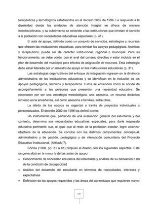 125
terapéuticos y tecnológicos establecidos en el decreto 2082 de 1996. La respuesta a la
diversidad desde las unidades de atención integral se ofrece de manera
interdisciplinaria, y su cubrimiento se extiende a las instituciones que brindan el servicio
a la población con necesidades educativas especiales (p. 41).
El aula de apoyo, definida como un conjunto de servicios, estrategias y recursos
que ofrecen las instituciones educativas, para brindar los apoyos pedagógicos, técnicos
y terapéuticos; puede ser de carácter institucional, regional o municipal. Para su
funcionamiento, se debe contar con el aval del consejo directivo y estar incluida en el
plan de desarrollo del municipio para efectos de asignación de recursos. Esta estrategia
debe estar liderada por un maestro de apoyo en las instituciones educativas (p. 31).
Las estrategias organizativas del enfoque de integración ingresan en la dinámica
administrativa de las instituciones educativas y se identifican en la inclusión de los
apoyos pedagógicos, técnicos y terapéuticos. Estos se entienden como la acción de
acompañamiento a las personas que presentan una necesidad educativa. Se
reconocen por ser una estrategia metodológica, una asesoría, un recurso didáctico
inmerso en la enseñanza, así como asesoría a familias, entre otros.
La oferta de los apoyos se organizó a través de proyectos individuales o
personalizados. El decreto 2082 de 1996 los definió como:
Un instrumento que, partiendo de una evaluación general del estudiante y del
contexto, determina sus necesidades educativas especiales, para darle respuesta
educativa pertinente que, al igual que al resto de la población escolar, logre alcanzar
objetivos de la educación. Se concibe con los distintos componentes: conceptual,
administrativo y de gestión, pedagógico y de interacción comunitaria del Proyecto
Educativo Institucional. (Artículo 7).
Correa (1998, pp. 51 a 65) propuso el diseño con los siguientes aspectos. Este
se generalizó en la mayoría de las aulas de apoyo:
 Conocimiento de necesidad educativa del estudiante y análisis de su derivación o no
de la condición de discapacidad
 Análisis del desarrollo del estudiante en términos de necesidades, intereses y
expectativas
 Definición de los apoyos requeridos y las áreas del aprendizaje que requieren mayor
 