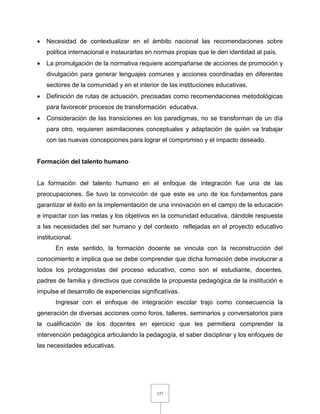 127
 Necesidad de contextualizar en el ámbito nacional las recomendaciones sobre
política internacional e instaurarlas en normas propias que le den identidad al país.
 La promulgación de la normativa requiere acompañarse de acciones de promoción y
divulgación para generar lenguajes comunes y acciones coordinadas en diferentes
sectores de la comunidad y en el interior de las instituciones educativas.
 Definición de rutas de actuación, precisadas como recomendaciones metodológicas
para favorecer procesos de transformación educativa.
 Consideración de las transiciones en los paradigmas, no se transforman de un día
para otro, requieren asimilaciones conceptuales y adaptación de quién va trabajar
con las nuevas concepciones para lograr el compromiso y el impacto deseado.
Formación del talento humano
La formación del talento humano en el enfoque de integración fue una de las
preocupaciones. Se tuvo la convicción de que este es uno de los fundamentos para
garantizar el éxito en la implementación de una innovación en el campo de la educación
e impactar con las metas y los objetivos en la comunidad educativa, dándole respuesta
a las necesidades del ser humano y del contexto reflejadas en el proyecto educativo
institucional.
En este sentido, la formación docente se vincula con la reconstrucción del
conocimiento e implica que se debe comprender que dicha formación debe involucrar a
todos los protagonistas del proceso educativo, como son el estudiante, docentes,
padres de familia y directivos que consolide la propuesta pedagógica de la institución e
impulse el desarrollo de experiencias significativas.
Ingresar con el enfoque de integración escolar trajo como consecuencia la
generación de diversas acciones como foros, talleres, seminarios y conversatorios para
la cualificación de los docentes en ejercicio que les permitiera comprender la
intervención pedagógica articulando la pedagogía, el saber disciplinar y los enfoques de
las necesidades educativas.
 