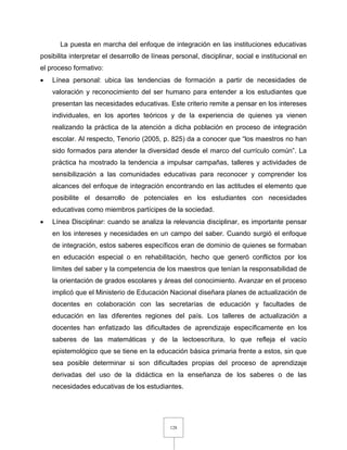 128
La puesta en marcha del enfoque de integración en las instituciones educativas
posibilita interpretar el desarrollo de líneas personal, disciplinar, social e institucional en
el proceso formativo:
 Línea personal: ubica las tendencias de formación a partir de necesidades de
valoración y reconocimiento del ser humano para entender a los estudiantes que
presentan las necesidades educativas. Este criterio remite a pensar en los intereses
individuales, en los aportes teóricos y de la experiencia de quienes ya vienen
realizando la práctica de la atención a dicha población en proceso de integración
escolar. Al respecto, Tenorio (2005, p. 825) da a conocer que “los maestros no han
sido formados para atender la diversidad desde el marco del currículo común”. La
práctica ha mostrado la tendencia a impulsar campañas, talleres y actividades de
sensibilización a las comunidades educativas para reconocer y comprender los
alcances del enfoque de integración encontrando en las actitudes el elemento que
posibilite el desarrollo de potenciales en los estudiantes con necesidades
educativas como miembros partícipes de la sociedad.
 Línea Disciplinar: cuando se analiza la relevancia disciplinar, es importante pensar
en los intereses y necesidades en un campo del saber. Cuando surgió el enfoque
de integración, estos saberes específicos eran de dominio de quienes se formaban
en educación especial o en rehabilitación, hecho que generó conflictos por los
límites del saber y la competencia de los maestros que tenían la responsabilidad de
la orientación de grados escolares y áreas del conocimiento. Avanzar en el proceso
implicó que el Ministerio de Educación Nacional diseñara planes de actualización de
docentes en colaboración con las secretarías de educación y facultades de
educación en las diferentes regiones del país. Los talleres de actualización a
docentes han enfatizado las dificultades de aprendizaje específicamente en los
saberes de las matemáticas y de la lectoescritura, lo que refleja el vacío
epistemológico que se tiene en la educación básica primaria frente a estos, sin que
sea posible determinar si son dificultades propias del proceso de aprendizaje
derivadas del uso de la didáctica en la enseñanza de los saberes o de las
necesidades educativas de los estudiantes.
 