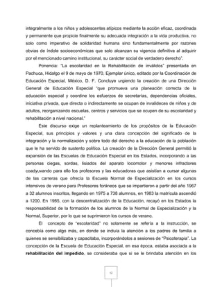 12
integralmente a los niños y adolescentes atípicos mediante la acción eficaz, coordinada
y permanente que propicie finalmente su adecuada integración a la vida productiva, no
solo como imperativo de solidaridad humana sino fundamentalmente por razones
obvias de índole socioeconómicas que solo alcanzan su vigencia definitiva al adquirir
por el mencionado camino institucional, su carácter social de verdadero derecho”.
Ponencia: “La escolaridad en la Rehabilitación de inválidos” presentada en
Pachuca, Hidalgo el 9 de mayo de 1970. Ejemplar único, editado por la Coordinación de
Educación Especial, México, D. F. Concluye urgiendo la creación de una Dirección
General de Educación Especial “que promueva una planeación correcta de la
educación especial y coordine los esfuerzos de secretarías, dependencias oficiales,
iniciativa privada, que directa o indirectamente se ocupan de invalideces de niños y de
adultos, reorganizando escuelas, centros y servicios que se ocupen de su escolaridad y
rehabilitación a nivel nacional.”
Este discurso exige un replanteamiento de los propósitos de la Educación
Especial, sus principios y valores y una clara concepción del significado de la
integración y la normalización y sobre todo del derecho a la educación de la población
que le ha servido de sustento político. La creación de la Dirección General permitió la
expansión de las Escuelas de Educación Especial en los Estados, incorporando a las
personas ciegas, sordas, lisiados del aparato locomotor y menores infractores
coadyuvando para ello los profesores y las educadoras que asistían a cursar algunas
de las carreras que ofrecía la Escuela Normal de Especialización en los cursos
intensivos de verano para Profesores foráneos que se impartieron a partir del año 1967
a 32 alumnos inscritos, llegando en 1975 a 738 alumnos, en 1983 la matrícula ascendió
a 1200. En 1985, con la descentralización de la Educación, recayó en los Estados la
responsabilidad de la formación de los alumnos de la Normal de Especialización y la
Normal, Superior, por lo que se suprimieron los cursos de verano.
El concepto de “escolaridad” no solamente se refería a la instrucción, se
concebía como algo más, en donde se incluía la atención a los padres de familia a
quienes se sensibilizaba y capacitaba, incorporándolos a sesiones de “Psicoterapia”. La
concepción de la Escuela de Educación Especial, en esa época, estaba asociada a la
rehabilitación del impedido, se consideraba que si se le brindaba atención en los
 