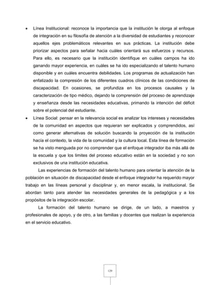 129
 Línea Institucional: reconoce la importancia que la institución le otorga al enfoque
de integración en su filosofía de atención a la diversidad de estudiantes y reconocer
aquellos ejes problemáticos relevantes en sus prácticas. La institución debe
priorizar aspectos para señalar hacia cuáles orientará sus esfuerzos y recursos.
Para ello, es necesario que la institución identifique en cuáles campos ha ido
ganando mayor experiencia, en cuáles se ha ido especializando el talento humano
disponible y en cuáles encuentra debilidades. Los programas de actualización han
enfatizado la compresión de los diferentes cuadros clínicos de las condiciones de
discapacidad. En ocasiones, se profundiza en los procesos causales y la
caracterización de tipo médico, dejando la comprensión del proceso de aprendizaje
y enseñanza desde las necesidades educativas, primando la intención del déficit
sobre el potencial del estudiante.
 Línea Social: pensar en la relevancia social es analizar los intereses y necesidades
de la comunidad en aspectos que requieran ser explicados y comprendidos, así
como generar alternativas de solución buscando la proyección de la institución
hacía el contexto, la vida de la comunidad y la cultura local. Esta línea de formación
se ha visto menguada por no comprender que el enfoque integrador iba más allá de
la escuela y que los limites del proceso educativo están en la sociedad y no son
exclusivos de una institución educativa.
Las experiencias de formación del talento humano para orientar la atención de la
población en situación de discapacidad desde el enfoque integrador ha requerido mayor
trabajo en las líneas personal y disciplinar y, en menor escala, la institucional. Se
abordan tanto para atender las necesidades generales de la pedagógica y a los
propósitos de la integración escolar.
La formación del talento humano se dirige, de un lado, a maestros y
profesionales de apoyo, y de otro, a las familias y docentes que realizan la experiencia
en el servicio educativo.
 