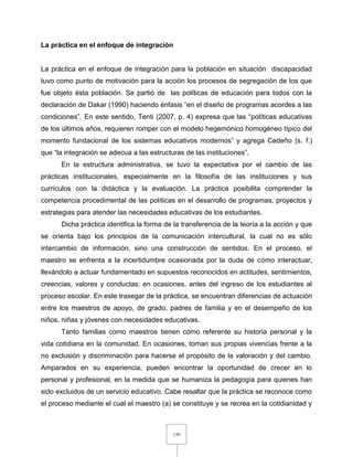 130
La práctica en el enfoque de integración
La práctica en el enfoque de integración para la población en situación discapacidad
tuvo como punto de motivación para la acción los procesos de segregación de los que
fue objeto ésta población. Se partió de las políticas de educación para todos con la
declaración de Dakar (1990) haciendo énfasis “en el diseño de programas acordes a las
condiciones”. En este sentido, Tenti (2007, p. 4) expresa que las “políticas educativas
de los últimos años, requieren romper con el modelo hegemónico homogéneo típico del
momento fundacional de los sistemas educativos modernos” y agrega Cedeño (s. f.)
que “la integración se adecua a las estructuras de las instituciones”.
En la estructura administrativa, se tuvo la expectativa por el cambio de las
prácticas institucionales, especialmente en la filosofía de las instituciones y sus
currículos con la didáctica y la evaluación. La práctica posibilita comprender la
competencia procedimental de las políticas en el desarrollo de programas, proyectos y
estrategias para atender las necesidades educativas de los estudiantes.
Dicha práctica identifica la forma de la transferencia de la teoría a la acción y que
se orienta bajo los principios de la comunicación intercultural, la cual no es sólo
intercambio de información, sino una construcción de sentidos. En el proceso, el
maestro se enfrenta a la incertidumbre ocasionada por la duda de cómo interactuar,
llevándolo a actuar fundamentado en supuestos reconocidos en actitudes, sentimientos,
creencias, valores y conductas; en ocasiones, antes del ingreso de los estudiantes al
proceso escolar. En este trasegar de la práctica, se encuentran diferencias de actuación
entre los maestros de apoyo, de grado, padres de familia y en el desempeño de los
niños, niñas y jóvenes con necesidades educativas.
Tanto familias como maestros tienen como referente su historia personal y la
vida cotidiana en la comunidad. En ocasiones, toman sus propias vivencias frente a la
no exclusión y discriminación para hacerse el propósito de la valoración y del cambio.
Amparados en su experiencia, pueden encontrar la oportunidad de crecer en lo
personal y profesional, en la medida que se humaniza la pedagogía para quienes han
sido excluidos de un servicio educativo. Cabe resaltar que la práctica se reconoce como
el proceso mediante el cual el maestro (a) se constituye y se recrea en la cotidianidad y
 