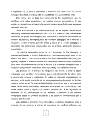 131
la experiencia lo (a) lleva a desarrollar la habilidad para crear cada vez nuevas
estrategias didácticas, técnicas y métodos, aprobando unos y desechando otros.
Esto implica que se debe tener conciencia de las características que me
identifican en la cultura pedagógica y de nuestros procesos comunicativos. En este
sentido, es necesario que el maestro (a) se reconozca en su profesión para que pueda
trascender su acción.
Desde lo conceptual, a los maestros de apoyo se les prepara con estrategias
cognitivas y procedimentales necesarias para conocer la diversidad y los diferencias en
entornos en los que se inscribe la propuesta filosófica de la institución; para analizar los
contextos educativos y definir propuestas de orientación pedagógica en el marco de la
integración escolar; tomando posición crítica y activa en la acción pedagógica y
sistematizar las experiencias relacionadas con su práctica, generando categorías
conceptuales.
La práctica pedagógica surge de la interrelación de los discursos, el
especializado (dado en el dominio de los saberes) y el discurso regulativo (dado por las
políticas educativas), como una manera específica de comprender la acción pedagógica
legitima y proyectar la profesión docente en la medida que validan la propia experiencia.
Estas ideas posibilitan entender cuál es el discurso que se maneja en la práctica de la
integración con población en situación de discapacidad y necesidades educativas.
Las prácticas en el enfoque de integración han llevado a tomar la acción
pedagógica en un sentido de humanización que permita el desarrollo de valores como
la convivencia, armonía y afectividad. En estas los discursos especializados se
reconocen en la puesta en marcha de los apoyos pedagógicos brindados por los (as)
maestros (as) de apoyo. Se enfatizan las habilidades adaptativas para el incremento de
niveles de autoestima, autoimagen, desempeño social y personal con estrategias como
planes caseros (para el hogar) y el proyecto personalizado. Y los regulativos se
reconocen en las justificaciones de los maestros y directivos a las acciones
pedagógicas desde las políticas educativas y de cobertura promocionadas por el
Ministerio de Educación.
Las prácticas en ambientes menos favorables, se destacan situaciones como la
tendencia de los maestros a orientar el aprendizaje con modelos didácticos que
 