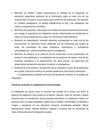 134
 Momento de análisis: implica descomponer la realidad de la integración en
elementos específicos partiendo de la información dada en cada uno de los
componentes. Se pasa a unos cuadros para conformar las tendencias. Por ejemplo:
en modelos pedagógicos, se analiza estableciendo el tipo y las estrategias que
indican su presencia en el contexto.
 Momento de producción: cada equipo de maestros de apoyo presenta el documento
que recoge la experiencia de integración escolar determinando las tendencias en
cada una de las categorías que surgen en el proceso de sistematización.
 Momento de interpretación: tomando referentes conceptuales en cada una de los
componentes, se relacionan dichos referentes con las tendencias que surgen de
estos. Se manifiestan los datos cualitativos (indicadores) y cuantitativos
(porcentajes) por cada tema definido para la investigación.
 Momento de Síntesis: es la redacción de las tendencias en los componentes. Se
resalta lo más significativo y se establecen las conclusiones de estas a nivel de los
contextos educativos y el departamento. De igual manera, se determinan las
proyecciones de atención educativa, formación e investigativas.
 Momento de comunicación: socialización de los resultados a partir de la publicación
de un texto, artículo de revista y en eventos académicos como foros y seminarios.
La sistematización posibilitó reconocer tres grupos de prácticas en el enfoque de
integración:
Prácticas centradas en adaptaciones instrumentales
La integración se asume como un proceso con bondad en sí mismo; por tanto, la
garantía de integración está puesta en el obtener, adecuar, dotar de recursos y aplicar
acciones para la normalización de los procesos educativos. La integración instala a la
persona como un sujeto adaptable y objeto de ser medible, cuantificable y moldeable a
imagen y semejanza de una estructura educativa considerada deseable. Ofrece
adecuaciones físicas, material didáctico, terapias y acciones que se consideran de
orden instrumental para la integración escolar.
 