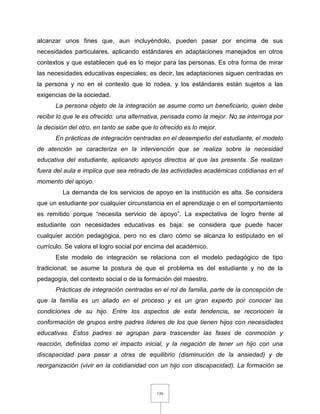 136
alcanzar unos fines que, aun incluyéndolo, pueden pasar por encima de sus
necesidades particulares, aplicando estándares en adaptaciones manejados en otros
contextos y que establecen qué es lo mejor para las personas. Es otra forma de mirar
las necesidades educativas especiales; es decir, las adaptaciones siguen centradas en
la persona y no en el contexto que lo rodea, y los estándares están sujetos a las
exigencias de la sociedad.
La persona objeto de la integración se asume como un beneficiario, quien debe
recibir lo que le es ofrecido: una alternativa, pensada como la mejor. No se interroga por
la decisión del otro, en tanto se sabe que lo ofrecido es lo mejor.
En prácticas de integración centradas en el desempeño del estudiante, el modelo
de atención se caracteriza en la intervención que se realiza sobre la necesidad
educativa del estudiante, aplicando apoyos directos al que las presenta. Se realizan
fuera del aula e implica que sea retirado de las actividades académicas cotidianas en el
momento del apoyo.
La demanda de los servicios de apoyo en la institución es alta. Se considera
que un estudiante por cualquier circunstancia en el aprendizaje o en el comportamiento
es remitido porque “necesita servicio de apoyo”. La expectativa de logro frente al
estudiante con necesidades educativas es baja: se considera que puede hacer
cualquier acción pedagógica, pero no es claro cómo se alcanza lo estipulado en el
currículo. Se valora el logro social por encima del académico.
Este modelo de integración se relaciona con el modelo pedagógico de tipo
tradicional; se asume la postura de que el problema es del estudiante y no de la
pedagogía, del contexto social o de la formación del maestro.
Prácticas de integración centradas en el rol de familia, parte de la concepción de
que la familia es un aliado en el proceso y es un gran experto por conocer las
condiciones de su hijo. Entre los aspectos de esta tendencia, se reconocen la
conformación de grupos entre padres líderes de los que tienen hijos con necesidades
educativas. Estos padres se agrupan para trascender las fases de conmoción y
reacción, definidas como el impacto inicial, y la negación de tener un hijo con una
discapacidad para pasar a otras de equilibrio (disminución de la ansiedad) y de
reorganización (vivir en la cotidianidad con un hijo con discapacidad). La formación se
 