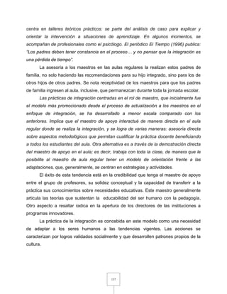 137
centra en talleres teóricos prácticos: se parte del análisis de caso para explicar y
orientar la intervención a situaciones de aprendizaje. En algunos momentos, se
acompañan de profesionales como el psicólogo. El periódico El Tiempo (1996) publica:
“Los padres deben tener constancia en el proceso… y no pensar que la integración es
una pérdida de tiempo”.
La asesoría a los maestros en las aulas regulares la realizan estos padres de
familia, no solo haciendo las recomendaciones para su hijo integrado, sino para los de
otros hijos de otros padres. Se nota receptividad de los maestros para que los padres
de familia ingresen al aula, inclusive, que permanezcan durante toda la jornada escolar.
Las prácticas de integración centradas en el rol de maestro, que inicialmente fue
el modelo más promocionado desde el proceso de actualización a los maestros en el
enfoque de integración, se ha desarrollado a menor escala comparado con los
anteriores. Implica que el maestro de apoyo interactué de manera directa en el aula
regular donde se realiza la integración, y se logra de varias maneras: asesoría directa
sobre aspectos metodológicos que permitan cualificar la práctica docente beneficiando
a todos los estudiantes del aula. Otra alternativa es a través de la demostración directa
del maestro de apoyo en el aula; es decir, trabaja con toda la clase, de manera que le
posibilite al maestro de aula regular tener un modelo de orientación frente a las
adaptaciones, que, generalmente, se centran en estrategias y actividades.
El éxito de esta tendencia está en la credibilidad que tenga el maestro de apoyo
entre el grupo de profesores, su solidez conceptual y la capacidad de transferir a la
práctica sus conocimientos sobre necesidades educativas. Este maestro generalmente
articula las teorías que sustentan la educabilidad del ser humano con la pedagogía.
Otro aspecto a resaltar radica en la apertura de los directores de las instituciones a
programas innovadores.
La práctica de la integración es concebida en este modelo como una necesidad
de adaptar a los seres humanos a las tendencias vigentes. Las acciones se
caracterizan por logros validados socialmente y que desarrollen patrones propios de la
cultura.
 