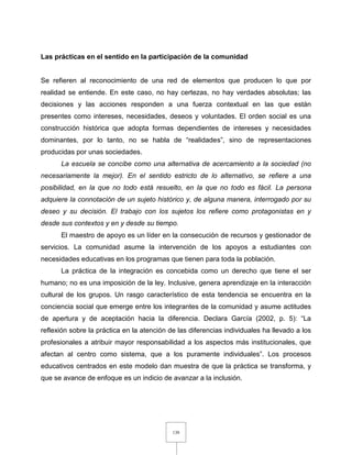 138
Las prácticas en el sentido en la participación de la comunidad
Se refieren al reconocimiento de una red de elementos que producen lo que por
realidad se entiende. En este caso, no hay certezas, no hay verdades absolutas; las
decisiones y las acciones responden a una fuerza contextual en las que están
presentes como intereses, necesidades, deseos y voluntades. El orden social es una
construcción histórica que adopta formas dependientes de intereses y necesidades
dominantes, por lo tanto, no se habla de “realidades”, sino de representaciones
producidas por unas sociedades.
La escuela se concibe como una alternativa de acercamiento a la sociedad (no
necesariamente la mejor). En el sentido estricto de lo alternativo, se refiere a una
posibilidad, en la que no todo está resuelto, en la que no todo es fácil. La persona
adquiere la connotación de un sujeto histórico y, de alguna manera, interrogado por su
deseo y su decisión. El trabajo con los sujetos los refiere como protagonistas en y
desde sus contextos y en y desde su tiempo.
El maestro de apoyo es un líder en la consecución de recursos y gestionador de
servicios. La comunidad asume la intervención de los apoyos a estudiantes con
necesidades educativas en los programas que tienen para toda la población.
La práctica de la integración es concebida como un derecho que tiene el ser
humano; no es una imposición de la ley. Inclusive, genera aprendizaje en la interacción
cultural de los grupos. Un rasgo característico de esta tendencia se encuentra en la
conciencia social que emerge entre los integrantes de la comunidad y asume actitudes
de apertura y de aceptación hacia la diferencia. Declara García (2002, p. 5): “La
reflexión sobre la práctica en la atención de las diferencias individuales ha llevado a los
profesionales a atribuir mayor responsabilidad a los aspectos más institucionales, que
afectan al centro como sistema, que a los puramente individuales”. Los procesos
educativos centrados en este modelo dan muestra de que la práctica se transforma, y
que se avance de enfoque es un indicio de avanzar a la inclusión.
 