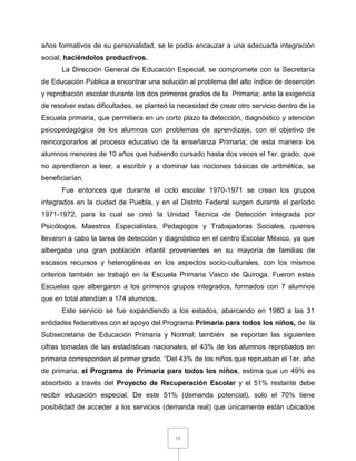 13
años formativos de su personalidad, se le podía encauzar a una adecuada integración
social, haciéndolos productivos.
La Dirección General de Educación Especial, se compromete con la Secretaría
de Educación Pública a encontrar una solución al problema del alto índice de deserción
y reprobación escolar durante los dos primeros grados de la Primaria; ante la exigencia
de resolver estas dificultades, se planteó la necesidad de crear otro servicio dentro de la
Escuela primaria, que permitiera en un corto plazo la detección, diagnóstico y atención
psicopedagógica de los alumnos con problemas de aprendizaje, con el objetivo de
reincorporarlos al proceso educativo de la enseñanza Primaria; de esta manera los
alumnos menores de 10 años que habiendo cursado hasta dos veces el 1er. grado, que
no aprendieron a leer, a escribir y a dominar las nociones básicas de aritmética, se
beneficiarían.
Fue entonces que durante el ciclo escolar 1970-1971 se crean los grupos
integrados en la ciudad de Puebla, y en el Distrito Federal surgen durante el período
1971-1972, para lo cual se creó la Unidad Técnica de Detección integrada por
Psicólogos, Maestros Especialistas, Pedagogos y Trabajadoras Sociales, quienes
llevaron a cabo la tarea de detección y diagnóstico en el centro Escolar México, ya que
albergaba una gran población infantil provenientes en su mayoría de familias de
escasos recursos y heterogéneas en los aspectos socio-culturales, con los mismos
criterios también se trabajó en la Escuela Primaria Vasco de Quiroga. Fueron estas
Escuelas que albergaron a los primeros grupos integrados, formados con 7 alumnos
que en total atendían a 174 alumnos.
Este servicio se fue expandiendo a los estados, abarcando en 1980 a las 31
entidades federativas con el apoyo del Programa Primaria para todos los niños, de la
Subsecretaria de Educación Primaria y Normal; también se reportan las siguientes
cifras tomadas de las estadísticas nacionales, el 43% de los alumnos reprobados en
primaria corresponden al primer grado. “Del 43% de los niños que reprueban el 1er. año
de primaria, el Programa de Primaria para todos los niños, estima que un 49% es
absorbido a través del Proyecto de Recuperación Escolar y el 51% restante debe
recibir educación especial. De este 51% (demanda potencial), solo el 70% tiene
posibilidad de acceder a los servicios (demanda real) que únicamente están ubicados
 