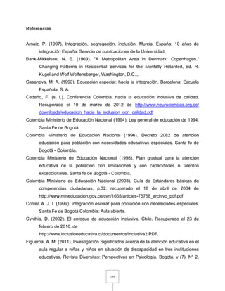 139
Referencias
Arnaiz, P. (1997). Integración, segregación, inclusión. Murcia, España: 10 años de
integración España. Servicio de publicaciones de la Universidad.
Bank-Mikkelsen, N. E. (1969). "A Metropolitan Area in Denmark: Copenhagen."
Changing Patterns in Residential Services for the Mentally Retarded, ed. R.
Kugel and Wolf Wolfensberger, Washington, D.C..,
Casanova, M. A. (1990). Educación especial: hacía la integración. Barcelona: Escuela
Española, S. A.
Cedeño, F. (s. f.). Conferencia Colombia, hacia la educación inclusiva de calidad.
Recuperado el 10 de marzo de 2012 de http://www.neurociencias.org.co/
downloads/educacion_hacia_la_inclusion_con_calidad.pdf
Colombia Ministerio de Educación Nacional (1994). Ley general de educación de 1994.
Santa Fe de Bogotá.
Colombia Ministerio de Educación Nacional (1996). Decreto 2082 de atención
educación para población con necesidades educativas especiales. Santa fe de
Bogotá - Colombia.
Colombia Ministerio de Educación Nacional (1998). Plan gradual para la atención
educativa de la población con limitaciones y con capacidades o talentos
excepcionales. Santa fe de Bogotá - Colombia.
Colombia Ministerio de Educación Nacional (2003). Guía de Estándares básicas de
competencias ciudadanas, p.32; recuperado el 16 de abril de 2004 de
http://www.mineducacion.gov.co/cvn/1665/articles-75768_archivo_pdf.pdf
Correa A. J. I. (1999). Integración escolar para población con necesidades especiales.
Santa Fe de Bogotá Colombia: Aula abierta.
Cynthia, D. (2002). El enfoque de educación inclusiva. Chile. Recuperado el 23 de
febrero de 2010, de
http://www.inclusioneducativa.cl/documentos/inclusiva2.PDF.
Figueroa, A. M. (2011). Investigación Significados acerca de la atención educativa en el
aula regular a niñas y niños en situación de discapacidad en tres instituciones
educativas. Revista Diversitas: Perspectivas en Psicología. Bogotá, v (7), N° 2.
 