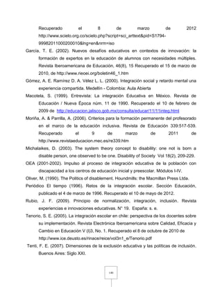 140
Recuperado el 8 de marzo de 2012
http://www.scielo.org.co/scielo.php?script=sci_arttext&pid=S1794-
99982011000200010&lng=en&nrm=iso
García, T. E. (2002). Nuevos desafíos educativos en contextos de innovación: la
formación de expertos en la educación de alumnos con necesidades múltiples.
Revista Iberoamericana de Educación, 46(8), 15 Recuperado el 15 de marzo de
2010, de http://www.rieoei.org/boletin46_1.htm
Gómez, A. E. Ramírez D. A. Vélez L. L. (2000). Integración social y retardo mental una
experiencia compartida. Medellín - Colombia: Aula Abierta
Macotela, S. (1999). Entrevista: La integración Educativa en México. Revista de
Educación / Nueva Época núm. 11 de 1990. Recuperado el 10 de febrero de
2009 de http://educacion.jalisco.gob.mx/consulta/educar/11/11integ.html
Moriña, A. & Parrilla, A. (2006). Criterios para la formación permanente del profesorado
en el marco de la educación inclusiva. Revista de Educación 339:517-539.
Recuperado el 9 de marzo de 2011 de
http://www.revistaeducacion.mec.es/re339.htm
Michalaikes, D. (2003). The system theory concept to disability: one not is born a
disable person, one observed to be one. Disability of Society Vol 18(2), 209-229.
OEA (2001-2002). Impulso al proceso de integración educativa de la población con
discapacidad a los centros de educación inicial y preescolar. Módulos I-IV.
Oliver, M. (1990). The Politics of disablement. Houndmills: the Macmillan Press Ltda.
Periódico El tiempo (1996). Retos de la integración escolar. Sección Educación,
publicado el 4 de marzo de 1996. Recuperado el 10 de mayo de 2012.
Rubio, J. F. (2009). Principio de normalización, integración, inclusión. Revista
experiencias e innovaciones educativas. N° 19. España: s. e.
Tenorio, S. E. (2005). La integración escolar en chile: perspectiva de los docentes sobre
su implementación. Revista Electrónica Iberoamericana sobre Calidad, Eficacia y
Cambio en Educación V (l)3, No. 1. Recuperado el 8 de octubre de 2010 de
http://www.ice.deusto.es/rinace/reice/vol3n1_e/Tenorio.pdf
Tenti, F. E. (2007). Dimensiones de la exclusión educativa y las políticas de inclusión.
Buenos Aires: Siglo XXI.
 