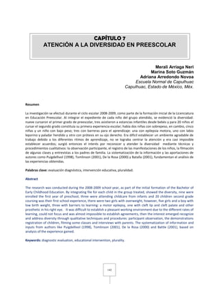 142
Merali Arriaga Neri
Marina Soto Guzmán
Adriana Arredondo Novoa
Escuela Normal de Capulhuac
Capulhuac, Estado de México, Méx.
Resumen
La investigación se efectuó durante el ciclo escolar 2008-2009, como parte de la formación inicial de la Licenciatura
en Educación Preescolar. Al integrar el expediente de cada niño del grupo atendido, se evidenció la diversidad:
nueve cursaron el primer grado de preescolar, tres asistieron a estancias infantiles desde bebés y para 20 niños el
cursar el segundo grado constituía su primera experiencia escolar; había dos niñas con sobrepeso, en cambio, cinco
niñas y un niño con bajo peso; tres con barreras para el aprendizaje: una con epilepsia motora, uno con labio
leporino y paladar hendido y otro con prótesis en su ojo derecho. Era difícil establecer un ambiente agradable de
trabajo debido a los diferentes ritmos de aprendizaje, no se lograba centrar la atención y era casi imposible
establecer acuerdos; surgió entonces el interés por reconocer y atender la diversidad mediante técnicas y
procedimientos cualitativos: la observación participante, el registro de las manifestaciones de los niños, la filmación
de algunas clases y entrevistas a los padres de familia. La sistematización de la información y las aportaciones de
autores como Puigdellivol (1998), Tomlinson (2001), De la Rosa (2000) y Batalla (2001), fundamentan el análisis de
las experiencias obtenidas.
Palabras clave: evaluación diagnóstica, intervención educativa, pluralidad.
Abstract
The research was conducted during the 2008-2009 school year, as part of the initial formation of the Bachelor of
Early Childhood Education. By integrating file for each child in the group treated, showed the diversity, nine were
enrolled the first year of preschool, three were attending childcare from infants and 20 children second grade
coursing was their first school experience, there were two girls with overweight, however, five girls and a boy with
low birth weight, three with barriers to learning: a motor epilepsy, one with cleft lip and cleft palate and other
prosthetic in his right eye. It was difficult to establish a pleasant working environment due to the different rates of
learning, could not focus and was almost impossible to establish agreements, then the interest emerged recognize
and address diversity through qualitative techniques and procedures: participant observation, the demonstrations
registration of children, filming some classes and interviews with parents. The systematization of information and
inputs from authors like Puigdellivol (1998), Tomlinson (2001), De la Rosa (2000) and Battle (2001), based on
analysis of the experience gained.
Keywords: diagnostic evaluation, educational intervention, plurality.
CAPÍTULO 7
ATENCIÓN A LA DIVERSIDAD EN PREESCOLAR
 