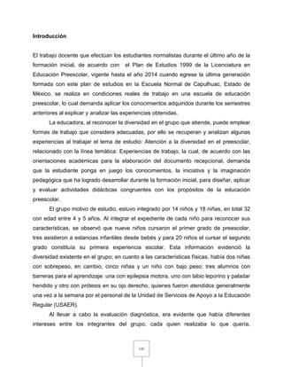 143
Introducción
El trabajo docente que efectúan los estudiantes normalistas durante el último año de la
formación inicial, de acuerdo con el Plan de Estudios 1999 de la Licenciatura en
Educación Preescolar, vigente hasta el año 2014 cuando egrese la última generación
formada con este plan de estudios en la Escuela Normal de Capulhuac, Estado de
México, se realiza en condiciones reales de trabajo en una escuela de educación
preescolar, lo cual demanda aplicar los conocimientos adquiridos durante los semestres
anteriores al explicar y analizar las experiencias obtenidas.
La educadora, al reconocer la diversidad en el grupo que atiende, puede emplear
formas de trabajo que considera adecuadas, por ello se recuperan y analizan algunas
experiencias al trabajar el tema de estudio: Atención a la diversidad en el preescolar,
relacionado con la línea temática: Experiencias de trabajo, la cual, de acuerdo con las
orientaciones académicas para la elaboración del documento recepcional, demanda
que la estudiante ponga en juego los conocimientos, la iniciativa y la imaginación
pedagógica que ha logrado desarrollar durante la formación inicial, para diseñar, aplicar
y evaluar actividades didácticas congruentes con los propósitos de la educación
preescolar.
El grupo motivo de estudio, estuvo integrado por 14 niños y 18 niñas, en total 32
con edad entre 4 y 5 años. Al integrar el expediente de cada niño para reconocer sus
características, se observó que nueve niños cursaron el primer grado de preescolar,
tres asistieron a estancias infantiles desde bebés y para 20 niños el cursar el segundo
grado constituía su primera experiencia escolar. Esta información evidenció la
diversidad existente en el grupo; en cuanto a las características físicas, había dos niñas
con sobrepeso, en cambio, cinco niñas y un niño con bajo peso; tres alumnos con
barreras para el aprendizaje: una con epilepsia motora, uno con labio leporino y paladar
hendido y otro con prótesis en su ojo derecho, quienes fueron atendidos generalmente
una vez a la semana por el personal de la Unidad de Servicios de Apoyo a la Educación
Regular (USAER).
Al llevar a cabo la evaluación diagnóstica, era evidente que había diferentes
intereses entre los integrantes del grupo, cada quien realizaba lo que quería,
 