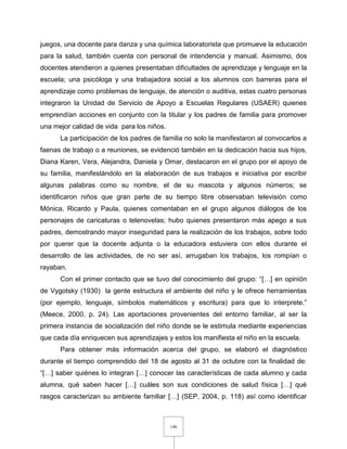 146
juegos, una docente para danza y una química laboratorista que promueve la educación
para la salud, también cuenta con personal de intendencia y manual. Asimismo, dos
docentes atendieron a quienes presentaban dificultades de aprendizaje y lenguaje en la
escuela; una psicóloga y una trabajadora social a los alumnos con barreras para el
aprendizaje como problemas de lenguaje, de atención o auditiva, estas cuatro personas
integraron la Unidad de Servicio de Apoyo a Escuelas Regulares (USAER) quienes
emprendían acciones en conjunto con la titular y los padres de familia para promover
una mejor calidad de vida para los niños.
La participación de los padres de familia no solo la manifestaron al convocarlos a
faenas de trabajo o a reuniones, se evidenció también en la dedicación hacia sus hijos,
Diana Karen, Vera, Alejandra, Daniela y Omar, destacaron en el grupo por el apoyo de
su familia, manifestándolo en la elaboración de sus trabajos e iniciativa por escribir
algunas palabras como su nombre, el de su mascota y algunos números; se
identificaron niños que gran parte de su tiempo libre observaban televisión como
Mónica, Ricardo y Paula, quienes comentaban en el grupo algunos diálogos de los
personajes de caricaturas o telenovelas; hubo quienes presentaron más apego a sus
padres, demostrando mayor inseguridad para la realización de los trabajos, sobre todo
por querer que la docente adjunta o la educadora estuviera con ellos durante el
desarrollo de las actividades, de no ser así, arrugaban los trabajos, los rompían o
rayaban.
Con el primer contacto que se tuvo del conocimiento del grupo: “[…] en opinión
de Vygotsky (1930) la gente estructura el ambiente del niño y le ofrece herramientas
(por ejemplo, lenguaje, símbolos matemáticos y escritura) para que lo interprete.”
(Meece, 2000, p. 24). Las aportaciones provenientes del entorno familiar, al ser la
primera instancia de socialización del niño donde se le estimula mediante experiencias
que cada día enriquecen sus aprendizajes y estos los manifiesta el niño en la escuela.
Para obtener más información acerca del grupo, se elaboró el diagnóstico
durante el tiempo comprendido del 18 de agosto al 31 de octubre con la finalidad de:
“[…] saber quiénes lo integran […] conocer las características de cada alumno y cada
alumna, qué saben hacer […] cuáles son sus condiciones de salud física […] qué
rasgos caracterizan su ambiente familiar […] (SEP, 2004, p. 118) así como identificar
 