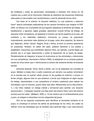 147
las fortalezas y áreas de oportunidad, necesidades e intereses (Ver Anexo A), de
manera que a partir de la información obtenida se diseñaran las situaciones didácticas
adecuadas lo más posible a las características y nivel de desarrollo de los niños.
Con base en lo anterior, la situación didáctica “Lo que podemos y sabemos
hacer” abarcó actividades exploratorias de los campos formativos que integran el PEP
2004, se efectuó con el propósito de que lograran adaptarse al ambiente de trabajo, se
establecieran y siguieran reglas grupales, adquirieran nuevas formas de trabajo, se
apoyaran entre compañeros, se adaptaran e hicieran uso de los espacios en el aula, del
mobiliario y los materiales didácticos; conocieran su cuerpo, se expresaran
corporalmente, asumieran roles distintos en el juego, entre otros aspectos. Se observó
que Alejandra, Adrián, Dorian, Regina, Omar y Kenia, al tener su primera experiencia
en preescolar, lloraban, se salían del salón, gritaban llamando a sus padres y
pataleaban; reacciones que manifiestan algunos niños, por ejemplo, cuando llegan por
primera vez a un lugar desconocido y sufren la separación de su figura de apego.
Paulatinamente se integraron al grupo al involucrarse en las actividades y relacionarse
con sus compañeros, retomando a Ibáñez (1996), la adaptación es un proceso gradual,
donde los niños tienen que ir interiorizando el cambio del ambiente familiar al ambiente
escolar.
Semanas después, Omar, Kenia y Adrián, aún no se adaptaban por completo al
grupo, faltaban a clases tres o cuatro ocasiones por semana; sus padres comentaron
en la escuela que no querían asistir porque no les gustaba el uniforme o porque no
tenían amigos, algunos días en que asistieron y tenían que integrarse en algún equipo
de trabajo, desorientaban a sus compañeros al mostrar resistencia para realizar las
actividades o por el contrario, querer hacer todo ellos. Relacionado con la idea anterior:
“[…] los niños realizan un trabajo mental y emocional para asimilar una situación
desconocida […] necesitan hacerse una idea tanto del entorno físico como del entorno
humano que los rodea.” (Balaban, 2000, p. 13) de manera que al contextualizarse poco
a poco, se integren e interactúen con los integrantes del grupo.
Otro de los aspectos importantes para identificar la diversidad existente en el
grupo, lo constituyó el conocer los estilos de aprendizaje de los niños, los cuales se
definen como las estrategias que se emplean para aprender algo y que cada persona
 