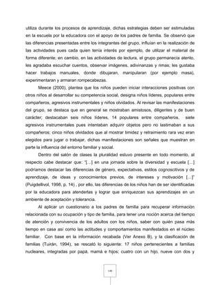 148
utiliza durante los procesos de aprendizaje, dichas estrategias deben ser estimuladas
en la escuela por la educadora con el apoyo de los padres de familia. Se observó que
las diferencias presentadas entre los integrantes del grupo, influían en la realización de
las actividades pues cada quien tenía interés por ejemplo, de utilizar el material de
forma diferente; en cambio, en las actividades de lectura, el grupo permanecía atento,
les agradaba escuchar cuentos, observar imágenes, adivinanzas y rimas; les gustaba
hacer trabajos manuales, donde dibujaran, manipularan (por ejemplo masa),
experimentaran y armaran rompecabezas.
Meece (2000), plantea que los niños pueden iniciar interacciones positivas con
otros niños al desarrollar su competencia social, designa niños líderes, populares entre
compañeros, agresivos instrumentales y niños olvidados. Al revisar las manifestaciones
del grupo, se destaca que en general se mostraban amistosos, diligentes y de buen
carácter; destacaban seis niños líderes, 14 populares entre compañeros, siete
agresivos instrumentales pues intentaban adquirir objetos pero no lastimaban a sus
compañeros; cinco niños olvidados que al mostrar timidez y retraimiento rara vez eran
elegidos para jugar o trabajar, dichas manifestaciones son señales que muestran en
parte la influencia del entorno familiar y social.
Dentro del salón de clases la pluralidad estuvo presente en todo momento, al
respecto cabe destacar que: “[…] en una jornada sobre la diversidad y escuela […]
podríamos destacar las diferencias de género, expectativas, estilos cognoscitivos y de
aprendizaje, de ideas y conocimientos previos, de intereses y motivación […]”
(Puigdellivol, 1998, p. 14) , por ello, las diferencias de los niños han de ser identificadas
por la educadora para atenderlas y lograr que enriquezcan sus aprendizajes en un
ambiente de aceptación y tolerancia.
Al aplicar un cuestionario a los padres de familia para recuperar información
relacionada con su ocupación y tipo de familia, para tener una noción acerca del tiempo
de atención y convivencia de los adultos con los niños, saber con quién pasa más
tiempo en casa así como las actitudes y comportamientos manifestados en el núcleo
familiar. Con base en la información recabada (Ver Anexo B), y la clasificación de
familias (Tuirán, 1994), se rescató lo siguiente: 17 niños pertenecientes a familias
nucleares, integradas por papá, mamá e hijos; cuatro con un hijo, nueve con dos y
 