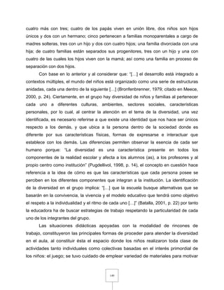 149
cuatro más con tres; cuatro de los papás viven en unión libre, dos niños son hijos
únicos y dos con un hermano; cinco pertenecen a familias monoparentales a cargo de
madres solteras, tres con un hijo y dos con cuatro hijos; una familia divorciada con una
hija; de cuatro familias están separados sus progenitores, tres con un hijo y una con
cuatro de las cuales los hijos viven con la mamá; así como una familia en proceso de
separación con dos hijos.
Con base en lo anterior y al considerar que: “[…] el desarrollo está integrado a
contextos múltiples, el mundo del niños está organizado como una serie de estructuras
anidadas, cada una dentro de la siguiente […] (Bronfenbrenner, 1979; citado en Meece,
2000, p. 24). Ciertamente, en el grupo hay diversidad de niños y familias al pertenecer
cada uno a diferentes culturas, ambientes, sectores sociales, características
personales, por lo cual, al centrar la atención en el tema de la diversidad, una vez
identificada, es necesario referirse a que existe una identidad que nos hace ser únicos
respecto a los demás, y que ubica a la persona dentro de la sociedad donde es
diferente por sus características físicas, formas de expresarse e interactuar que
establece con los demás. Las diferencias permiten observar la esencia de cada ser
humano porque: “La diversidad es una característica presente en todos los
componentes de la realidad escolar y afecta a los alumnos (as), a los profesores y al
propio centro como institución” (Pugdellivol, 1998, p. 14), el concepto en cuestión hace
referencia a la idea de cómo es que las características que cada persona posee se
perciben en los diferentes componentes que integran a la institución. La identificación
de la diversidad en el grupo implica: “[…] que la escuela busque alternativas que se
basarán en la convivencia, la vivencia y el modelo educativo que tendrá como objetivo
el respeto a la individualidad y el ritmo de cada uno […]” (Batalla, 2001, p. 22) por tanto
la educadora ha de buscar estrategias de trabajo respetando la particularidad de cada
uno de los integrantes del grupo.
Las situaciones didácticas apoyadas con la modalidad de rincones de
trabajo, constituyeron las principales formas de proceder para atender la diversidad
en el aula, al constituir ésta el espacio donde los niños realizaron toda clase de
actividades tanto individuales como colectivas basadas en el interés primordial de
los niños: el juego; se tuvo cuidado de emplear variedad de materiales para motivar
 