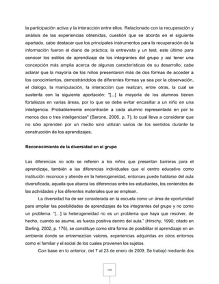 150
la participación activa y la interacción entre ellos. Relacionado con la recuperación y
análisis de las experiencias obtenidas, cuestión que se aborda en el siguiente
apartado, cabe destacar que los principales instrumentos para la recuperación de la
información fueron el diario de práctica; la entrevista y un test, este último para
conocer los estilos de aprendizaje de los integrantes del grupo y así tener una
concepción más amplia acerca de algunas características de su desarrollo; cabe
aclarar que la mayoría de los niños presentaron más de dos formas de acceder a
los conocimientos, demostrándolos de diferentes formas ya sea por la observación,
el diálogo, la manipulación, la interacción que realizan, entre otras, la cual se
sustenta con la siguiente aportación: "[...] la mayoría de los alumnos tienen
fortalezas en varias áreas, por lo que se debe evitar encasillar a un niño en una
inteligencia. Probablemente encontrarán a cada alumno representado en por lo
menos dos o tres inteligencias" (Barone, 2006, p. 7), lo cual lleva a considerar que
no sólo aprenden por un medio sino utilizan varios de los sentidos durante la
construcción de los aprendizajes.
Reconocimiento de la diversidad en el grupo
Las diferencias no solo se refieren a los niños que presentan barreras para el
aprendizaje, también a las diferencias individuales que el centro educativo como
institución reconoce y atiende en la heterogeneidad, entonces puede hablarse del aula
diversificada, aquella que abarca las diferencias entre los estudiantes, los contenidos de
las actividades y los diferentes materiales que se emplean.
La diversidad ha de ser considerada en la escuela como un área de oportunidad
para ampliar las posibilidades de aprendizajes de los integrantes del grupo y no como
un problema: “[…] la heterogeneidad no es un problema que haya que resolver, de
hecho, cuando se asume, es fuerza positiva dentro del aula.” (Hirschy, 1990; citado en
Darling, 2002, p. 176), se constituye como otra forma de posibilitar el aprendizaje en un
ambiente donde se entremezclan valores, experiencias adquiridas en otros entornos
como el familiar y el social de los cuales provienen los sujetos.
Con base en lo anterior, del 7 al 23 de enero de 2009, Se trabajó mediante dos
 