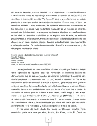 151
modalidades, la unidad didáctica y el taller con el propósito de conocer más a los niños
e identificar los estilos de aprendizaje manifestados al realizar las actividades y así
considerar la información obtenida (Ver Anexo C) para proponerles formas de trabajo
orientadas a promover en ellos experiencias significativas. En este tenor de ideas, se
efectuó la actividad "Tesoro escondido", se pretendía descubrir las características de
los elementos y los seres vivos mediante la realización de un recorrido en el jardín,
pasando por distintas áreas para encontrar un tesoro e identificar las manifestaciones
de los niños al desarrollar la actividad en un espacio libre. El tesoro se escondió
previamente en el área del jardín, frente a los salones de tercer grado; la búsqueda, con
el apoyo de un mapa, mediante dibujos, ilustraba a dónde dirigirse y qué movimientos
o actividades realizar. Se dio inicio cuestionando a los niños acerca de qué se podía
utilizar para encontrar un tesoro:
Docente adjunta: ¿Qué podemos utilizar para encontrar el tesoro?
Ricardo: Un palo.
Oscar: Una cubeta.
Marco: El dinero.
Andrei: ¡Un mapa!
Oscar: Sí, así como la película de los piratas. (13/01/09)
Las respuestas de los niños manifestaron interés por participar, fue entonces que
cobra significado la siguiente idea: "La motivación se intensifica cuando los
planteamientos que se usa son variados, así como los materiales y la opciones para
realizar proyectos [...] (Tomlinson, 2001 p. 120), desde el momento en que se les
mencionó un tesoro se animaron a realizar la actividad, generándose en el grupo un
ambiente agradable de trabajo. En el patio se inició el recorrido para encontrar el tesoro
escondido dando la oportunidad de que cada uno de los niños observara el mapa y lo
descifrara. La primera pista era ir donde hubiera arena, Andrei, Diego S., Ana Karen,
mencionaron que detrás del salón de ritmos, cantos y juegos (13/01/09), todos los niños
se dirigieron allá, buscaron en el arenero escarbando con sus manos, como no estaba
ahí observaron el mapa y Andrei descubrió que tenían que pasar por las llantas,
posteriormente por la resbaladilla y el gusano dirigiéndose todos a los juegos.
En las áreas del jardín donde hay llantas de diferentes tamaños, Kenia
necesitaba ayuda para pasar por ellas, Johana, Ana Karen, Lupita R., Grettel no
 