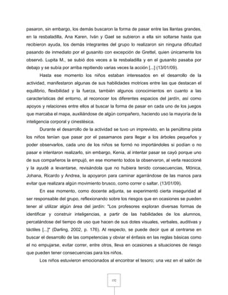 152
pasaron, sin embargo, los demás buscaron la forma de pasar entre las llantas grandes,
en la resbaladilla, Ana Karen, Iván y Gael se subieron a ella sin soltarse hasta que
recibieron ayuda, los demás integrantes del grupo lo realizaron sin ninguna dificultad
pasando de inmediato por el gusanito con excepción de Grettel, quien únicamente los
observó. Lupita M., se subió dos veces a la resbaladilla y en el gusanito pasaba por
debajo y se subía por arriba repitiendo varias veces la acción [...] (13/01/09).
Hasta ese momento los niños estaban interesados en el desarrollo de la
actividad, manifestaron algunas de sus habilidades motrices entre las que destacan el
equilibrio, flexibilidad y la fuerza, también algunos conocimientos en cuanto a las
características del entorno, al reconocer los diferentes espacios del jardín, así como
apoyos y relaciones entre ellos al buscar la forma de pasar en cada uno de los juegos
que marcaba el mapa, auxiliándose de algún compañero, haciendo uso la mayoría de la
inteligencia corporal y cinestésica.
Durante el desarrollo de la actividad se tuvo un imprevisto, en la penúltima pista
los niños tenían que pasar por el pasamanos para llegar a los árboles pequeños y
poder observarlos, cada uno de los niños se formó no importándoles si podían o no
pasar e intentaron realizarlo, sin embargo, Kenia, al intentar pasar se cayó porque uno
de sus compañeros la empujó, en ese momento todos la observaron, al verla reaccioné
y la ayudé a levantarse, revisándola que no hubiera tenido consecuencias, Mónica,
Johana, Ricardo y Andrea, la apoyaron para caminar agarrándose de las manos para
evitar que realizara algún movimiento brusco, como correr o saltar. (13/01/09).
En ese momento, como docente adjunta, se experimentó cierta inseguridad al
ser responsable del grupo, reflexionando sobre los riesgos que en ocasiones se pueden
tener al utilizar algún área del jardín: "Los profesores exploran diversas formas de
identificar y construir inteligencias, a partir de las habilidades de los alumnos,
percatándose del tiempo de uso que hacen de sus dotes visuales, verbales, auditivas y
táctiles [...]" (Darling, 2002, p. 176). Al respecto, se puede decir que al centrarse en
buscar el desarrollo de las competencias y obviar el énfasis en las reglas básicas como
el no empujarse, evitar correr, entre otros, lleva en ocasiones a situaciones de riesgo
que pueden tener consecuencias para los niños.
Los niños estuvieron emocionados al encontrar el tesoro; una vez en el salón de
 