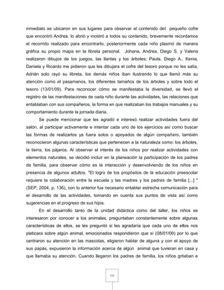 153
inmediato se ubicaron en sus lugares para observar el contenido del pequeño cofre
que encontró Andrea, lo abrió y mostró a todos su contenido, brevemente recordamos
el recorrido realizado para encontrarlo, posteriormente cada niño plasmó de manera
gráfica su propio mapa en la libreta personal. Johana, Andrea, Diego S. y Valeria
realizaron dibujos de los juegos, las llantas y los árboles; Paula, Diego A., Kenia,
Daniela y Ricardo me pidieron que les dibujara el cofre del tesoro porque no les salía,
Adrián solo rayó su libreta, los demás niños iban ilustrando lo que llamó más su
atención como el pasamanos, los diferentes tamaños de los árboles y sobre todo el
tesoro (13/01/09). Para reconocer cómo se manifestaba la diversidad, se llevó el
registro de las manifestaciones de cada niño durante las actividades, las relaciones que
entablaban con sus compañeros, la forma en que realizaban los trabajos manuales y su
comportamiento durante la jornada diaria.
Se puede mencionar que les agradó e interesó realizar actividades fuera del
salón, al participar activamente e intentar cada uno de los ejercicios así como buscar
las formas de realizarlos ya fuera solos o apoyados de algún compañero, también
reconocieron algunas características que pertenecen a la naturaleza como: los árboles,
la tierra, los pájaros. Al observar el interés de los niños por realizar actividades con
elementos naturales, se decidió incluir en la planeación la participación de los padres
de familia, para observar cómo es la interacción y desenvolviendo de los niños en
presencia de algunos adultos. "El logro de los propósitos de la educación preescolar
requiere la colaboración entre la escuela y las madres y los padres de familia [...] "
(SEP, 2004, p. 136), con lo anterior fue necesario entablar estrecha comunicación para
el desarrollo de las actividades, tomando en cuenta sus puntos de vista así como
sugerencias en el progreso de sus hijos.
En el desarrollo tanto de la unidad didáctica como del taller, los niños se
interesaron por conocer a los animales, preguntaban constantemente sobre algunas
características de ellos, se les preguntó si les agradaría que cada uno de ellos nos
platicara sobre algún animal, emocionados respondieron que sí (08/01/09) por lo que
centraron su atención en las mascotas, eligieron hablar de alguna y con el apoyo de
sus papás, expusieron la información acerca de algún animal que tuvieran en casa y
que llamaba su atención. Cuando llegaron los padres de familia, los niños gritaban e
 
