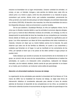 154
inclusive se levantaban de su lugar emocionados. Llevaron variedad de animales: un
conejo, un pez, un hámster, tortugas y seis perritos de distinta raza; cada niño se
colocó junto a su mamá o papá y entre los dos presentaron a su mascota al grupo,
comentaron qué comían, dónde vivían, qué cuidados necesitaban, previamente los
niños ya tenían una noción de esto porque se había trabajado una actividad relacionada
con el tema (19/01/09). Al describir a las mascotas, los niños las enseñaban de cerca a
los integrantes del grupo, todos se emocionaron y querían tocarlas.
De los que asistieron, Guadalupe Montoya, la niña con epilepsia motora, fue la
única que no llevaba mascota debido a que los animales le provocan algunas alergias,
por lo que su mamá le llevó diferentes muñecos de animales, sin embargo, la niña no
desaprovechó la oportunidad de tocar las mascotas de sus compañeros por momentos
breves debido al interés que se despertó en ella. La actividad fue significativa para el
grupo. Los niños expresaron sus ideas de forma espontánea ante todos mostrando su
mascota, inclusive sin dejar que su mamá hablara acerca de la mascota. Se pudo
observar que cada una de las familias es diferente, en cuanto a sus costumbres y
cuidados que fomentan en el hogar, lo cual se manifestó en los comentarios de los
niños, por ejemplo al decir que a los peces se les debe cambiar el agua porque se
pueden morir.
Cabe destacar que durante el proceso de reconocimiento de la diversidad en el
grupo, se conoció más de cerca de las características y manifestaciones al realizar las
actividades, en cuanto a la interacción entre compañeros, realización de trabajos
manuales, uso de material, etcétera, dando cuenta de que para aprender no se basan
en un medio, por el contrario, se involucran varios estilos de aprendizaje.
Atención a la diversidad mediante rincones de trabajo
La organización de las actividades para atender la diversidad del 9 de febrero al 13 de
marzo de 2009, fue la modalidad de rincones de trabajo, se eligió esta forma de
intervención didáctica al considerarla adecuada para atender el tema de estudio
además de favorecer el desarrollo de las competencias en los niños; se consideró la
información obtenida durante el reconocimiento de algunos estilos de aprendizaje en los
 