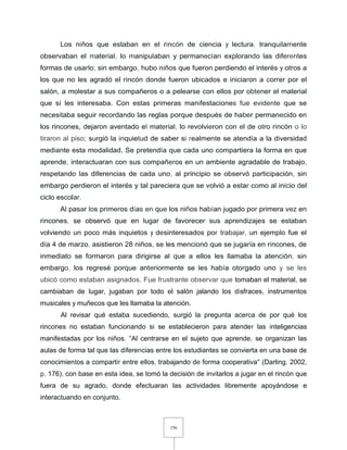 156
Los niños que estaban en el rincón de ciencia y lectura, tranquilamente
observaban el material, lo manipulaban y permanecían explorando las diferentes
formas de usarlo; sin embargo, hubo niños que fueron perdiendo el interés y otros a
los que no les agradó el rincón donde fueron ubicados e iniciaron a correr por el
salón, a molestar a sus compañeros o a pelearse con ellos por obtener el material
que sí les interesaba. Con estas primeras manifestaciones fue evidente que se
necesitaba seguir recordando las reglas porque después de haber permanecido en
los rincones, dejaron aventado el material, lo revolvieron con el de otro rincón o lo
tiraron al piso; surgió la inquietud de saber si realmente se atendía a la diversidad
mediante esta modalidad. Se pretendía que cada uno compartiera la forma en que
aprende, interactuaran con sus compañeros en un ambiente agradable de trabajo,
respetando las diferencias de cada uno, al principio se observó participación, sin
embargo perdieron el interés y tal pareciera que se volvió a estar como al inicio del
ciclo escolar.
Al pasar los primeros días en que los niños habían jugado por primera vez en
rincones, se observó que en lugar de favorecer sus aprendizajes se estaban
volviendo un poco más inquietos y desinteresados por trabajar, un ejemplo fue el
día 4 de marzo, asistieron 28 niños, se les mencionó que se jugaría en rincones, de
inmediato se formaron para dirigirse al que a ellos les llamaba la atención, sin
embargo, los regresé porque anteriormente se les había otorgado uno y se les
ubicó como estaban asignados. Fue frustrante observar que tomaban el material, se
cambiaban de lugar, jugaban por todo el salón jalando los disfraces, instrumentos
musicales y muñecos que les llamaba la atención.
Al revisar qué estaba sucediendo, surgió la pregunta acerca de por qué los
rincones no estaban funcionando si se establecieron para atender las inteligencias
manifestadas por los niños. "Al centrarse en el sujeto que aprende, se organizan las
aulas de forma tal que las diferencias entre los estudiantes se convierta en una base de
conocimientos a compartir entre ellos, trabajando de forma cooperativa" (Darling, 2002,
p. 176), con base en esta idea, se tomó la decisión de invitarlos a jugar en el rincón que
fuera de su agrado, donde efectuaran las actividades libremente apoyándose e
interactuando en conjunto.
 