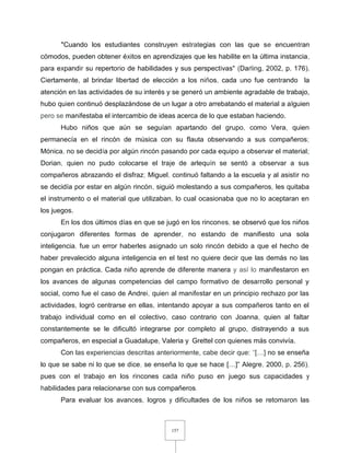 157
"Cuando los estudiantes construyen estrategias con las que se encuentran
cómodos, pueden obtener éxitos en aprendizajes que les habilite en la última instancia,
para expandir su repertorio de habilidades y sus perspectivas" (Darling, 2002, p. 176).
Ciertamente, al brindar libertad de elección a los niños, cada uno fue centrando la
atención en las actividades de su interés y se generó un ambiente agradable de trabajo,
hubo quien continuó desplazándose de un lugar a otro arrebatando el material a alguien
pero se manifestaba el intercambio de ideas acerca de lo que estaban haciendo.
Hubo niños que aún se seguían apartando del grupo, como Vera, quien
permanecía en el rincón de música con su flauta observando a sus compañeros;
Mónica, no se decidía por algún rincón pasando por cada equipo a observar el material;
Dorian, quien no pudo colocarse el traje de arlequín se sentó a observar a sus
compañeros abrazando el disfraz; Miguel, continuó faltando a la escuela y al asistir no
se decidía por estar en algún rincón, siguió molestando a sus compañeros, les quitaba
el instrumento o el material que utilizaban, lo cual ocasionaba que no lo aceptaran en
los juegos.
En los dos últimos días en que se jugó en los rincones, se observó que los niños
conjugaron diferentes formas de aprender, no estando de manifiesto una sola
inteligencia, fue un error haberles asignado un solo rincón debido a que el hecho de
haber prevalecido alguna inteligencia en el test no quiere decir que las demás no las
pongan en práctica. Cada niño aprende de diferente manera y así lo manifestaron en
los avances de algunas competencias del campo formativo de desarrollo personal y
social, como fue el caso de Andrei, quien al manifestar en un principio rechazo por las
actividades, logró centrarse en ellas, intentando apoyar a sus compañeros tanto en el
trabajo individual como en el colectivo, caso contrario con Joanna, quien al faltar
constantemente se le dificultó integrarse por completo al grupo, distrayendo a sus
compañeros, en especial a Guadalupe, Valeria y Grettel con quienes más convivía.
Con las experiencias descritas anteriormente, cabe decir que: "[…] no se enseña
lo que se sabe ni lo que se dice, se enseña lo que se hace […]" Alegre, 2000, p. 256),
pues con el trabajo en los rincones cada niño puso en juego sus capacidades y
habilidades para relacionarse con sus compañeros.
Para evaluar los avances, logros y dificultades de los niños se retomaron las
 