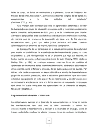 158
listas de cotejo, las fichas de observación y el portafolio, donde se integraron los
trabajos de los niños, los cuales: "[…] ofrecen una idea más compleja de los logros, los
conocimientos y de las actitudes del estudiante"
(Quintana, 2000, p. 163).
Para finalizar, cabe destacar que entre los aprendizajes obtenidos al atender
la diversidad en un grupo de educación preescolar, está el reconocer precisamente
que la diversidad está presente en todo grupo y ha de considerarse para diseñar
actividades congruentes a las características individuales que manifiesten los niños,
de manera que se promueva la aceptación de cada uno de los alumnos,
reconociendo como grupo que todos juntos podemos enriquecer nuestros
aprendizajes en un ambiente de respeto, tolerancia y aceptación.
La diversidad ha de ser considerada en la escuela como un área de oportunidad
para ampliar las posibilidades de aprendizajes de los integrantes del grupo y no como
un problema: “[…] la heterogeneidad no es un problema que haya que resolver, de
hecho, cuando se asume, es fuerza positiva dentro del aula” (Hirschy, 1990; citado en
Darling, 2002, p. 176), se constituye entonces como otra forma de posibilitar el
aprendizaje en un ambiente donde se entremezclan valores, experiencias adquiridas en
otros entornos, como el familiar y el social, de los cuales provienen los sujetos. Por
último, cabe destacar que entre los logros obtenidos al atender la diversidad en un
grupo de educación preescolar, está el reconocer precisamente que este factor
educativo está presente en todo grupo y ha de reconocerse y atenderse para que
se promueva la aceptación de cada uno de los alumnos, al comprender como grupo
que juntos se puede enriquecer los aprendizajes en un ambiente de respeto,
tolerancia y aceptación.
Logros obtenidos al atender la diversidad
Los niños tuvieron avances en el desarrollo de sus competencias, al tomar en cuenta
las manifestaciones que cada uno de ellos presentaba y valorar los
avances durante el reconocimiento y atención a la diversidad en el grupo, facilitó el
trabajo mediante la modalidad de talleres y rincones donde se mostraron participativos,
 