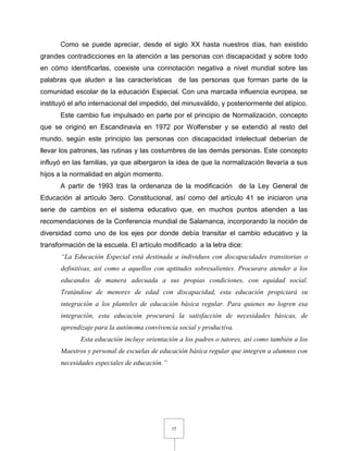 15
Como se puede apreciar, desde el siglo XX hasta nuestros días, han existido
grandes contradicciones en la atención a las personas con discapacidad y sobre todo
en cómo identificarlas, coexiste una connotación negativa a nivel mundial sobre las
palabras que aluden a las características de las personas que forman parte de la
comunidad escolar de la educación Especial. Con una marcada influencia europea, se
instituyó el año internacional del impedido, del minusválido, y posteriormente del atípico.
Este cambio fue impulsado en parte por el principio de Normalización, concepto
que se originó en Escandinavia en 1972 por Wolfensber y se extendió al resto del
mundo, según este principio las personas con discapacidad intelectual deberían de
llevar los patrones, las rutinas y las costumbres de las demás personas. Este concepto
influyó en las familias, ya que albergaron la idea de que la normalización llevaría a sus
hijos a la normalidad en algún momento.
A partir de 1993 tras la ordenanza de la modificación de la Ley General de
Educación al artículo 3ero. Constitucional, así como del artículo 41 se iniciaron una
serie de cambios en el sistema educativo que, en muchos puntos atienden a las
recomendaciones de la Conferencia mundial de Salamanca, incorporando la noción de
diversidad como uno de los ejes por donde debía transitar el cambio educativo y la
transformación de la escuela. El artículo modificado a la letra dice:
“La Educación Especial está destinada a individuos con discapacidades transitorias o
definitivas, así como a aquellos con aptitudes sobresalientes. Procurara atender a los
educandos de manera adecuada a sus propias condiciones, con equidad social.
Tratándose de menores de edad con discapacidad, esta educación propiciará su
integración a los planteles de educación básica regular. Para quienes no logren esa
integración, esta educación procurará la satisfacción de necesidades básicas, de
aprendizaje para la autónoma convivencia social y productiva.
Esta educación incluye orientación a los padres o tutores, así como también a los
Maestros y personal de escuelas de educación básica regular que integren a alumnos con
necesidades especiales de educación.”
 