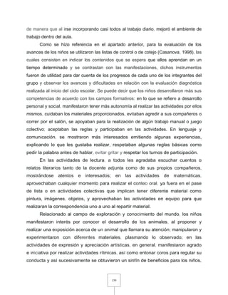159
de manera que al irse incorporando casi todos al trabajo diario, mejoró el ambiente de
trabajo dentro del aula.
Como se hizo referencia en el apartado anterior, para la evaluación de los
avances de los niños se utilizaron las listas de control o de cotejo (Casanova, 1998), las
cuales consisten en indicar los contenidos que se espera que ellos aprendan en un
tiempo determinado y se contrastan con las manifestaciones, dichos instrumentos
fueron de utilidad para dar cuenta de los progresos de cada uno de los integrantes del
grupo y observar los avances y dificultades en relación con la evaluación diagnóstica
realizada al inicio del ciclo escolar. Se puede decir que los niños desarrollaron más sus
competencias de acuerdo con los campos formativos: en lo que se refiere a desarrollo
personal y social, manifestaron tener más autonomía al realizar las actividades por ellos
mismos, cuidaban los materiales proporcionados, evitaban agredir a sus compañeros o
correr por el salón, se apoyaban para la realización de algún trabajo manual o juego
colectivo; aceptaban las reglas y participaban en las actividades. En lenguaje y
comunicación, se mostraron más interesados emitiendo algunas experiencias,
explicando lo que les gustaba realizar, respetaban algunas reglas básicas como
pedir la palabra antes de hablar, evitar gritar y respetar los turnos de participación.
En las actividades de lectura, a todos les agradaba escuchar cuentos o
relatos literarios tanto de la docente adjunta como de sus propios compañeros,
mostrándose atentos e interesados; en las actividades de matemáticas,
aprovechaban cualquier momento para realizar el conteo oral, ya fuera en el pase
de lista o en actividades colectivas que implican tener diferente material como
pintura, imágenes, objetos, y aprovechaban las actividades en equipo para que
realizaran la correspondencia uno a uno al repartir material.
Relacionado al campo de exploración y conocimiento del mundo, los niños
manifestaron interés por conocer el desarrollo de los animales, al proponer y
realizar una exposición acerca de un animal que llamara su atención; manipularon y
experimentaron con diferentes materiales, plasmando lo observado; en las
actividades de expresión y apreciación artísticas, en general, manifestaron agrado
e iniciativa por realizar actividades rítmicas, así como entonar coros para regular su
conducta y así sucesivamente se obtuvieron un sinfín de beneficios para los niños,
 