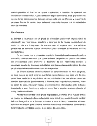 160
constituyéndose al final en un grupo cooperativo y deseoso de aprender en
interacción con los demás. Queda el reto de seguir conociendo a los grupos con los
que se tenga oportunidad de trabajar porque cada uno es diferente y requerirá de
proponer formas de trabajo tanto individual como colectivo para que las actividades
sean de su interés.
Conclusiones
El atender la diversidad en un grupo de educación preescolar, implica tener la
disposición por reconocerla, aceptarla y aprender de la riqueza sociocultural de
cada uno de sus integrantes de manera que al respetar sus características
personales se busquen nuevas alternativas para favorecer el desarrollo de sus
competencias.
Es importante que la educadora acepte la diversidad en el grupo valorando a
cada niño como un ser único que posee saberes y experiencias previas que deben
ser consideradas para promover el desarrollo de sus habilidades sociales y
cognitivas a partir del diseño de actividades acordes con las características de ellos
propiciando la interacción entre todos los integrantes.
Se tuvieron avances en el desarrollo de las competencias de los niños del grupo,
de igual manera se logró tomar en cuenta las manifestaciones que cada uno de ellos
presentaba mediante el seguimiento de sus manifestaciones que dieron cuenta de
cambios significativos, paulatinamente la mayoría pedía la palabra al participar, ya no
se salían del salón, intentaron trabajar a un mismo ritmo, interactuaban entre todos no
importando si eran hombres o mujeres, proponían y seguían acuerdos durante el
trabajo de las actividades.
Atender la diversidad en un grupo de preescolar, demanda crear nuevas formas
de realizar las actividades tanto individuales como colectivas, constantemente cambiar
la forma de organizar las actividades en cuanto al espacio, tiempo, materiales, etcétera,
buscando los medios para llamar la atención de los niños e interesarlos por el tema a
tratar mediante actividades acordes a sus estilos de aprendizaje.
 