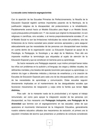 16
La escuela como instancia segregacionista
Con la aparición de las Escuelas Primarias de Perfeccionamiento, la filosofía de la
Educación Especial registró cambios importantes pasando de la filantropía, de la
justificación religiosa de la discapacidad, del proteccionismo a la rehabilitación.
Paulatinamente avanzó hacía un Modelo Educativo para llegar a un Modelo Social,
cuyos presupuestos principales son: 1º, las causas que originan la discapacidad, no son
religiosas ni científicas, sino sociales, o al menos preponderantemente sociales; 2º, en
el Modelo Social no son las limitaciones individuales las raíces del problema, sino las
limitaciones de la misma sociedad para prestar servicios apropiados y para asegurar
adecuadamente que las necesidades de las personas con discapacidad sean tenidas
en cuenta dentro de la organización social. La Educación Especial se apoyó de la
Psicología, la Pedagogía, la Sociología y se alejó de la Medicina. Para ello era
imperante modificar la terminología que etiquetaba al sujeto de atención de la
Educación Especial y que se constituían en barreras para su aprendizaje.
Se hacía necesaria una Pedagogía especial, cuyo motivo principal fueran todos
los niños con problemas en la audición y el lenguaje, los ciegos y débiles visuales, los
deficientes mentales y los lisiados del aparato locomotor para apoyar su aprendizaje. Lo
anterior dio lugar a diferentes métodos y técnicas de enseñanza y a la creación de
Escuelas de Educación Especial para cada una de las discapacidades, para cada una
de las necesidades de aprendizaje y comunicación. Estas escuelas seguían
directamente implicadas en el mantenimiento de las desigualdades sociales que
favorecían mecanismos de resignación y culpa entre la familia que tenían hijos
distintos.
Para salir de la mareante rueda de la productividad y el ingreso al trabajo
remunerado; así como para apoyar la integración escolar de las personas con
discapacidad, se hizo necesaria una Pedagogía incluyente, una Pedagogía de la
diversidad que termine con el segregacionismo en las escuelas; antes de que
apareciera el movimiento internacional de la Integración Educativa, generalmente
nuestro sistema educativo utilizaba dos mecanismos de exclusión, el primero era la
expulsión inmediata del alumno que presentara un problema de conducta considerado
 