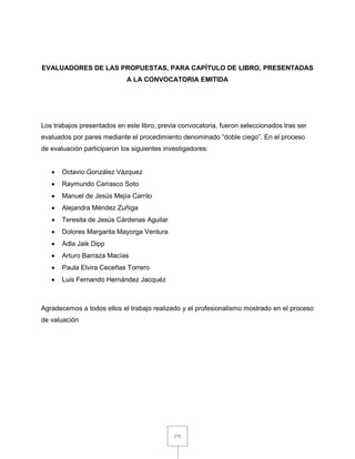 171
EVALUADORES DE LAS PROPUESTAS, PARA CAPÍTULO DE LIBRO, PRESENTADAS
A LA CONVOCATORIA EMITIDA
Los trabajos presentados en este libro, previa convocatoria, fueron seleccionados tras ser
evaluados por pares mediante el procedimiento denominado “doble ciego”. En el proceso
de evaluación participaron los siguientes investigadores:
 Octavio González Vázquez
 Raymundo Carrasco Soto
 Manuel de Jesús Mejía Carrilo
 Alejandra Méndez Zuñiga
 Teresita de Jesús Cárdenas Aguilar
 Dolores Margarita Mayorga Ventura
 Adla Jaik Dipp
 Arturo Barraza Macías
 Paula Elvira Ceceñas Torrero
 Luis Fernando Hernández Jacquéz
Agradecemos a todos ellos el trabajo realizado y el profesionalismo mostrado en el proceso
de valuación
 