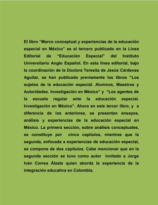 172
El libro “Marco conceptual y experiencias de la educación
especial en México” es el tercero publicado en la Línea
Editorial de “Educación Especial” del Instituto
Universitario Anglo Español. En esta línea editorial, bajo
la coordinación de la Doctora Teresita de Jesús Cárdenas
Aguilar, se han publicado previamente los libros “Los
sujetos de la educación especial. Alumnos, Maestros y
Autoridades. Investigación en México” y “Los agentes de
la escuela regular ante la educación especial.
Investigación en México”. Ahora en este tercer libro, y a
diferencia de los anteriores, se presentan ensayos,
análisis y experiencias de la educación especial en
México. La primera sección, sobre análisis conceptuales,
se constituye por cinco capítulos, mientras que la
segunda, enfocada a experiencias de educación especial,
se compone de dos capítulos. Cabe mencionar que en la
segunda sección se tuvo como autor invitado a Jorge
Iván Correa Álzate quien aborda la experiencia de la
integración educativa en Colombia.
 