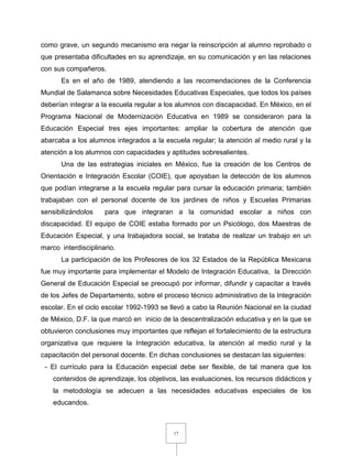 17
como grave, un segundo mecanismo era negar la reinscripción al alumno reprobado o
que presentaba dificultades en su aprendizaje, en su comunicación y en las relaciones
con sus compañeros.
Es en el año de 1989, atendiendo a las recomendaciones de la Conferencia
Mundial de Salamanca sobre Necesidades Educativas Especiales, que todos los países
deberían integrar a la escuela regular a los alumnos con discapacidad. En México, en el
Programa Nacional de Modernización Educativa en 1989 se consideraron para la
Educación Especial tres ejes importantes: ampliar la cobertura de atención que
abarcaba a los alumnos integrados a la escuela regular; la atención al medio rural y la
atención a los alumnos con capacidades y aptitudes sobresalientes.
Una de las estrategias iniciales en México, fue la creación de los Centros de
Orientación e Integración Escolar (COIE), que apoyaban la detección de los alumnos
que podían integrarse a la escuela regular para cursar la educación primaria; también
trabajaban con el personal docente de los jardines de niños y Escuelas Primarias
sensibilizándolos para que integraran a la comunidad escolar a niños con
discapacidad. El equipo de COIE estaba formado por un Psicólogo, dos Maestras de
Educación Especial, y una trabajadora social, se trataba de realizar un trabajo en un
marco interdisciplinario.
La participación de los Profesores de los 32 Estados de la República Mexicana
fue muy importante para implementar el Modelo de Integración Educativa, la Dirección
General de Educación Especial se preocupó por informar, difundir y capacitar a través
de los Jefes de Departamento, sobre el proceso técnico administrativo de la Integración
escolar. En el ciclo escolar 1992-1993 se llevó a cabo la Reunión Nacional en la ciudad
de México, D.F. la que marcó en inicio de la descentralización educativa y en la que se
obtuvieron conclusiones muy importantes que reflejan el fortalecimiento de la estructura
organizativa que requiere la Integración educativa, la atención al medio rural y la
capacitación del personal docente. En dichas conclusiones se destacan las siguientes:
- El currículo para la Educación especial debe ser flexible, de tal manera que los
contenidos de aprendizaje, los objetivos, las evaluaciones, los recursos didácticos y
la metodología se adecuen a las necesidades educativas especiales de los
educandos.
 