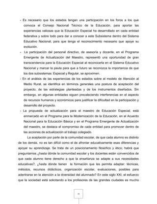 18
- Es necesario que los estados tengan una participación en los foros a los que
convoca el Consejo Nacional Técnico de la Educación, para aportar las
experiencias valiosas que la Educación Especial ha desarrollado en cada entidad
federativa y sobre todo para dar a conocer a este Subsistema dentro del Sistema
Educativo Nacional, para que tenga el reconocimiento necesario que apoye su
evolución.
- La participación del personal directivo, de asesoría y docente, en el Programa
Emergente de Actualización del Maestro, representó una oportunidad de gran
transcendencia para la Educación Especial al reconocerla en el Sistema Educativo
Nacional y marcar la pauta para que a futuro se reconozca la importancia de que
los dos subsistemas: Especial y Regular, se aproximen.
- En el análisis de las experiencias de los estados sobre el modelo de Atención al
Medio Rural, se identifica en términos generales una postura de aceptación del
proyecto, de las estrategias planteadas y de los instrumentos diseñados. Sin
embargo, en algunas entidades siguen prevaleciendo interferencias en el aspecto
de recursos humanos y económicos para justificar la dificultad en la participación y
desarrollo del proyecto.
- La propuesta de actualización para el maestro de Educación Especial, está
enmarcado en el Programa para la Modernización de la Educación, en el Acuerdo
Nacional para la Educación Básica y en el Programa Emergente de Actualización
del maestro, se destaca el compromiso de cada entidad para promover dentro de
las acciones de actualización el trabajo colegiado.
La aceptación por parte de la comunidad escolar, de que cada alumno es distinto
de los demás, no es tan difícil como el de afrontar educativamente esas diferencias y
apoyar su aprendizaje. Se trata de un posicionamiento filosófico y ético; habrá que
preguntarnos ¿hasta dónde la comunidad escolar y los docentes están convencidos de
que cada alumno tiene derecho a que la enseñanza se adapte a sus necesidades
educativas?, ¿hasta dónde tienen la formación que les permita adaptar: técnicas,
métodos, recursos didácticos, organización escolar, evaluaciones, posibles para
adentrarse en la atención a la diversidad del alumnado? En este siglo XXI, el esfuerzo
que la sociedad está solicitando a los profesores de las grandes ciudades es mucho
 