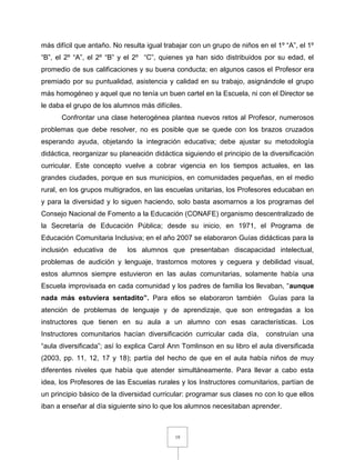 19
más difícil que antaño. No resulta igual trabajar con un grupo de niños en el 1º “A”, el 1º
“B”, el 2º “A”, el 2º “B” y el 2º “C”, quienes ya han sido distribuidos por su edad, el
promedio de sus calificaciones y su buena conducta; en algunos casos el Profesor era
premiado por su puntualidad, asistencia y calidad en su trabajo, asignándole el grupo
más homogéneo y aquel que no tenía un buen cartel en la Escuela, ni con el Director se
le daba el grupo de los alumnos más difíciles.
Confrontar una clase heterogénea plantea nuevos retos al Profesor, numerosos
problemas que debe resolver, no es posible que se quede con los brazos cruzados
esperando ayuda, objetando la integración educativa; debe ajustar su metodología
didáctica, reorganizar su planeación didáctica siguiendo el principio de la diversificación
curricular. Este concepto vuelve a cobrar vigencia en los tiempos actuales, en las
grandes ciudades, porque en sus municipios, en comunidades pequeñas, en el medio
rural, en los grupos multigrados, en las escuelas unitarias, los Profesores educaban en
y para la diversidad y lo siguen haciendo, solo basta asomarnos a los programas del
Consejo Nacional de Fomento a la Educación (CONAFE) organismo descentralizado de
la Secretaría de Educación Pública; desde su inicio, en 1971, el Programa de
Educación Comunitaria Inclusiva; en el año 2007 se elaboraron Guías didácticas para la
inclusión educativa de los alumnos que presentaban discapacidad intelectual,
problemas de audición y lenguaje, trastornos motores y ceguera y debilidad visual,
estos alumnos siempre estuvieron en las aulas comunitarias, solamente había una
Escuela improvisada en cada comunidad y los padres de familia los llevaban, “aunque
nada más estuviera sentadito”. Para ellos se elaboraron también Guías para la
atención de problemas de lenguaje y de aprendizaje, que son entregadas a los
instructores que tienen en su aula a un alumno con esas características. Los
Instructores comunitarios hacían diversificación curricular cada día, construían una
“aula diversificada”; así lo explica Carol Ann Tomlinson en su libro el aula diversificada
(2003, pp. 11, 12, 17 y 18); partía del hecho de que en el aula había niños de muy
diferentes niveles que había que atender simultáneamente. Para llevar a cabo esta
idea, los Profesores de las Escuelas rurales y los Instructores comunitarios, partían de
un principio básico de la diversidad curricular: programar sus clases no con lo que ellos
iban a enseñar al día siguiente sino lo que los alumnos necesitaban aprender.
 