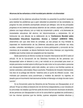 20
Alcances de los esfuerzos a nivel mundial para atender a la diversidad
La evolución de los sistemas educativos formales no presentan la prontitud necesaria
para resolver los problemas que a gran velocidad se presentan en las sociedades, su
progreso ha sido constante acompañado siempre por altibajos. Uno de los principales
progresos en los sistemas educativos deberían de ser: enlazar, equidad y calidad para
obtener una mayor eficacia, con un matiz de comprensión y atenta a la diversidad de
necesidades educativas del alumno, sin discriminaciones y exclusiones. En el
transcurso de una década de la celebración de la “Conferencia Mundial sobre
Necesidades Educativas Especiales, Acceso y Calidad” (UNESCO 1994),
observamos aún que esta tarea es compleja, ya sea porque es muy limitada la
capacidad de transformación de los Sistemas educativos para enfrentar los retos
sociales, culturales, tecnológicos; y porque la misma participación y convicción de los
miembros de la sociedad, se desvía fácilmente hacía otros intereses con argumentos
endebles que muchas veces son aceptados por las mayorías.
Baste asomarnos al informe mundial de Inclusión Internacional del 2012 sobre el
artículo 19 de la Convención de los Derechos Humanos de las personas con
discapacidad sobre el derecho a vivir y ser incluido en la comunidad para tener un
amplio panorama mundial sobre lo difícil que ha sido incluir en la comunidad a personas
con discapacidad intelectual, sobre todo adultos, así como a sus familias quienes se
sienten excluidas y abrumadas; Klaus Lauchwitw, Presidente de Inclusión Internacional,
nos dice en el prólogo del informe: “estamos ante un punto de inflexión crucial, más
motivado por presiones socio económicas y modelos de atención no vigentes; el
desafío para el movimiento internacional es facilitar el liderazgo a lo largo de este nuevo
camino”.
En la Convención sobre los Derechos de las Personas con Discapacidad, en el
artículo 19 que se refiere al derecho de vivir de forma independiente y a ser incluidos en
la comunidad; los estados que forman parte de dicha Convención reconocen el derecho
de las personas con discapacidad a vivir en la comunidad en igualdad de condiciones y
con las mismas opciones que los demás, quienes adoptarán medidas efectivas y
 