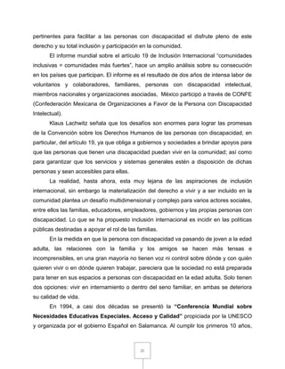 21
pertinentes para facilitar a las personas con discapacidad el disfrute pleno de este
derecho y su total inclusión y participación en la comunidad.
El informe mundial sobre el artículo 19 de Inclusión Internacional “comunidades
inclusivas = comunidades más fuertes”, hace un amplio análisis sobre su consecución
en los países que participan. El informe es el resultado de dos años de intensa labor de
voluntarios y colaboradores, familiares, personas con discapacidad intelectual,
miembros nacionales y organizaciones asociadas, México participó a través de CONFE
(Confederación Mexicana de Organizaciones a Favor de la Persona con Discapacidad
Intelectual).
Klaus Lachwitz señala que los desafíos son enormes para lograr las promesas
de la Convención sobre los Derechos Humanos de las personas con discapacidad, en
particular, del artículo 19, ya que obliga a gobiernos y sociedades a brindar apoyos para
que las personas que tienen una discapacidad puedan vivir en la comunidad; así como
para garantizar que los servicios y sistemas generales estén a disposición de dichas
personas y sean accesibles para ellas.
La realidad, hasta ahora, esta muy lejana de las aspiraciones de inclusión
internacional, sin embargo la materialización del derecho a vivir y a ser incluido en la
comunidad plantea un desafío multidimensional y complejo para varios actores sociales,
entre ellos las familias, educadores, empleadores, gobiernos y las propias personas con
discapacidad. Lo que se ha propuesto inclusión internacional es incidir en las políticas
públicas destinadas a apoyar el rol de las familias.
En la medida en que la persona con discapacidad va pasando de joven a la edad
adulta, las relaciones con la familia y los amigos se hacen más tensas e
incomprensibles, en una gran mayoría no tienen voz ni control sobre dónde y con quién
quieren vivir o en dónde quieren trabajar, pareciera que la sociedad no está preparada
para tener en sus espacios a personas con discapacidad en la edad adulta. Solo tienen
dos opciones: vivir en internamiento o dentro del seno familiar, en ambas se deteriora
su calidad de vida.
En 1994, a casi dos décadas se presentó la “Conferencia Mundial sobre
Necesidades Educativas Especiales. Acceso y Calidad” propiciada por la UNESCO
y organizada por el gobierno Español en Salamanca. Al cumplir los primeros 10 años,
 