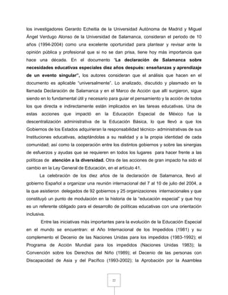 22
los investigadores Gerardo Echeitia de la Universidad Autónoma de Madrid y Miguel
Ángel Verdugo Alonso de la Universidad de Salamanca, consideran el periodo de 10
años (1994-2004) como una excelente oportunidad para plantear y revisar ante la
opinión pública y profesional que si no se dan prisa, tiene hoy más importancia que
hace una década. En el documento “La declaración de Salamanca sobre
necesidades educativas especiales diez años después: enseñanzas y aprendizaje
de un evento singular”, los autores consideran que el análisis que hacen en el
documento es aplicable “universalmente”. Lo analizado, discutido y plasmado en la
llamada Declaración de Salamanca y en el Marco de Acción que allí surgieron, sigue
siendo en lo fundamental útil y necesario para guiar el pensamiento y la acción de todos
los que directa e indirectamente están implicados en las tareas educativas. Una de
estas acciones que impactó en la Educación Especial de México fue la
descentralización administrativa de la Educación Básica, lo que llevó a que los
Gobiernos de los Estados adquirieran la responsabilidad técnico- administrativas de sus
Instituciones educativas, adaptándolas a su realidad y a la propia identidad de cada
comunidad; así como la cooperación entre los distintos gobiernos y sobre las sinergias
de esfuerzos y ayudas que se requieren en todos los lugares para hacer frente a las
políticas de atención a la diversidad. Otra de las acciones de gran impacto ha sido el
cambio en la Ley General de Educación, en el artículo 41.
La celebración de los diez años de la declaración de Salamanca, llevó al
gobierno Español a organizar una reunión internacional del 7 al 10 de julio del 2004, a
la que asistieron delegados de 92 gobiernos y 25 organizaciones internacionales y que
constituyó un punto de modulación en la historia de la “educación especial” y que hoy
es un referente obligado para el desarrollo de políticas educativas con una orientación
inclusiva.
Entre las iniciativas más importantes para la evolución de la Educación Especial
en el mundo se encuentran: el Año Internacional de los Impedidos (1981) y su
complemento el Decenio de las Naciones Unidas para los impedidos (1983-1992); el
Programa de Acción Mundial para los impedidos (Naciones Unidas 1983); la
Convención sobre los Derechos del Niño (1989); el Decenio de las personas con
Discapacidad de Asia y del Pacífico (1993-2002); la Aprobación por la Asamblea
 