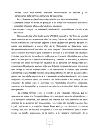 24
locales. Estas evaluaciones orientaron decisivamente los debates y las
conclusiones de la Conferencia Mundial de Salamanca.
La conferencia se planeó con miras a atender dos aspectos esenciales:
1.-Garantizar a todos los niños, en particular a los niños con necesidades educativas
especiales, el acceso a las oportunidades de educación.
2.- Actuar para conseguir que esas oportunidades estén constituidas por una educación
de calidad.
Han pasado diez años desde que la UNESCO organizó la “Conferencia Mundial
sobre Necesidades educativas especiales,” Acceso y Calidad en 1994, la cual marcó un
hito en la historia de la Educación Especial y de la Educación en general, de todos los
países que participaron; y nueve años de la “Declaración de Salamanca sobre
Necesidades educativas Especiales; diez años después”. Son casi dos décadas desde
que se iniciaron los trabajos para fortalecer la atención a la diversidad y la educación
inclusiva, durante este tiempo hemos vivido aciertos, fracasos, dificultades que se han
podido superar gracias a todos los participantes y creyentes de este enfoque, que han
defendido con pasión la integración educativa de las personas con discapacidad. Los
esfuerzos de Miguel Ángel Verdugo y Gerardo Echeitia, por presentarnos un documento
que recoge la retórica esperanzadora y las resistencias al cambio, que permiten
adentrarnos en una realidad mundial, porque los problemas no son tan ajenos en otros
países, por ejemplo la concepción y la organización actual de la educación secundaria
obligatoria se presenta como una barrera casi infranqueable a los deseos de una
educación de calidad para el alumnado con necesidades educativas especiales,
asociadas a la discapacidad, y en general para atender a la diversidad de los alumnos
que aprenden.
Se enfatiza también sobre el derecho a una educación inclusiva, que no
solamente se refiere a la Educación Básica, sino que debe trascender al bachillerato, y
a la formación profesional, son escasas las historias que dan testimonio de estos
alcances de las personas con discapacidad, y en verdad son ejemplares porque han
logrado trascender en la sociedad. Miguel Ángel Verdugo nos dice en el documento
citado p. 215, que: “la dificultad más grande a la que nos enfrentamos, pero al mismo
tiempo un desafío apasionante, es la relativa a la necesaria modificación de la
 