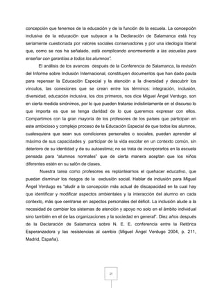 25
concepción que tenemos de la educación y de la función de la escuela. La concepción
inclusiva de la educación que subyace a la Declaración de Salamanca está hoy
seriamente cuestionada por valores sociales conservadores y por una ideología liberal
que, como se nos ha señalado, está complicando enormemente a las escuelas para
enseñar con garantías a todos los alumnos”.
El análisis de los avances después de la Conferencia de Salamanca, la revisión
del Informe sobre Inclusión Internacional, constituyen documentos que han dado pauta
para repensar la Educación Especial y la atención a la diversidad y descubrir los
vínculos, las conexiones que se crean entre los términos: integración, inclusión,
diversidad, educación inclusiva, los dos primeros, nos dice Miguel Ángel Verdugo, son
en cierta medida sinónimos, por lo que pueden tratarse indistintamente en el discurso lo
que importa es que se tenga claridad de lo que queremos expresar con ellos.
Compartimos con la gran mayoría de los profesores de los países que participan en
este ambicioso y complejo proceso de la Educación Especial de que todos los alumnos,
cualesquiera que sean sus condiciones personales o sociales, puedan aprender al
máximo de sus capacidades y participar de la vida escolar en un contexto común, sin
deterioro de su identidad y de su autoestima; no se trata de incorporarlos en la escuela
pensada para “alumnos normales” que de cierta manera aceptan que los niños
diferentes estén en su salón de clases.
Nuestra tarea como profesores es replantearnos el quehacer educativo, que
puedan disminuir los riesgos de la exclusión social. Hablar de inclusión para Miguel
Ángel Verdugo es “aludir a la concepción más actual de discapacidad en la cual hay
que identificar y modificar aspectos ambientales y la interacción del alumno en cada
contexto, más que centrarse en aspectos personales del déficit. La inclusión alude a la
necesidad de cambiar los sistemas de atención y apoyo no solo en el ámbito individual
sino también en el de las organizaciones y la sociedad en general”. Diez años después
de la Declaración de Salamanca sobre N. E. E. conferencia entre la Retórica
Esperanzadora y las resistencias al cambio (Miguel Ángel Verdugo 2004, p. 211,
Madrid, España).
 