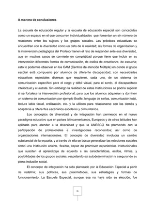 26
A manera de conclusiones
La escuela de educación regular y la escuela de educación especial son concebidas
como un espacio en el que concurren individualidades que fomentan un sin número de
relaciones entre los sujetos y los grupos sociales. Las prácticas educativas se
encuentran con la diversidad como un dato de la realidad; las formas de organización y
la intervención pedagógica del Profesor tienen el reto de responder ante esa diversidad,
que en muchos casos se convierte en complejidad porque tiene que incluir en su
intervención diferentes formas de comunicación, de estilos de enseñanza, de escucha;
esto lo podemos observar en los CAM (Centros de atención Múltiple) en donde el grupo
escolar está compuesto por alumnos de diferente discapacidad, con necesidades
educativas especiales diversas que requieren, cada uno, de un sistema de
comunicación específico para el ciego y débil visual, para el sordo, el discapacitado
intelectual y el autista. Sin embargo la realidad de estas Instituciones se podría superar
si se fortalece la intervención profesional, para que los alumnos adquieran y dominen
un sistema de comunicación por ejemplo Braille, lenguaje de señas, comunicación total,
lectura labio facial, oralización, etc. y la utilicen para relacionarse con los demás y
adaptarse a diferentes escenarios escolares y comunitarios.
Los conceptos de diversidad y de integración han permeado en el nuevo
paradigma educativo que en países latinoamericanos, Europeos y de otras latitudes han
aplicado para atender a la diversidad y que la UNESCO ha promovido con la
participación de profesionales e investigadores reconocidos; así como de
organizaciones internacionales. El concepto de diversidad involucra un cambio
substancial de la escuela, y a través de ella se busca generalizar las relaciones sociales
como una Institución abierta, flexible, capaz de promover experiencias Institucionales
que susciten el aprendizaje de acuerdo a las características, estilos, ritmos, y
posibilidades de los grupos sociales, respetando su autodeterminación y asegurando su
plena inclusión social.
El concepto de integración ha sido planteado por la Educación Especial a partir
de redefinir, sus políticas, sus proximidades, sus estrategias y formas de
funcionamiento. La Escuela Especial, aunque esa no haya sido su elección, fue
 