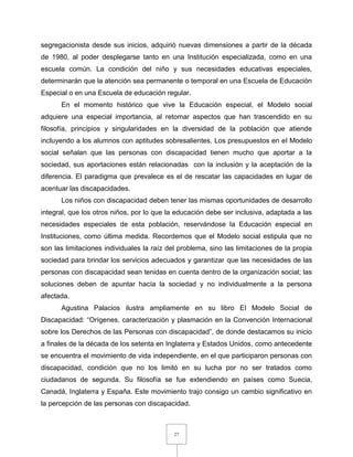 27
segregacionista desde sus inicios, adquirió nuevas dimensiones a partir de la década
de 1980, al poder desplegarse tanto en una Institución especializada, como en una
escuela común. La condición del niño y sus necesidades educativas especiales,
determinarán que la atención sea permanente o temporal en una Escuela de Educación
Especial o en una Escuela de educación regular.
En el momento histórico que vive la Educación especial, el Modelo social
adquiere una especial importancia, al retomar aspectos que han trascendido en su
filosofía, principios y singularidades en la diversidad de la población que atiende
incluyendo a los alumnos con aptitudes sobresalientes. Los presupuestos en el Modelo
social señalan que las personas con discapacidad tienen mucho que aportar a la
sociedad, sus aportaciones están relacionadas con la inclusión y la aceptación de la
diferencia. El paradigma que prevalece es el de rescatar las capacidades en lugar de
acentuar las discapacidades.
Los niños con discapacidad deben tener las mismas oportunidades de desarrollo
integral, que los otros niños, por lo que la educación debe ser inclusiva, adaptada a las
necesidades especiales de esta población, reservándose la Educación especial en
Instituciones, como última medida. Recordemos que el Modelo social estipula que no
son las limitaciones individuales la raíz del problema, sino las limitaciones de la propia
sociedad para brindar los servicios adecuados y garantizar que las necesidades de las
personas con discapacidad sean tenidas en cuenta dentro de la organización social; las
soluciones deben de apuntar hacía la sociedad y no individualmente a la persona
afectada.
Agustina Palacios ilustra ampliamente en su libro El Modelo Social de
Discapacidad: “Orígenes, caracterización y plasmación en la Convención Internacional
sobre los Derechos de las Personas con discapacidad”, de donde destacamos su inicio
a finales de la década de los setenta en Inglaterra y Estados Unidos, como antecedente
se encuentra el movimiento de vida independiente, en el que participaron personas con
discapacidad, condición que no los limitó en su lucha por no ser tratados como
ciudadanos de segunda. Su filosofía se fue extendiendo en países como Suecia,
Canadá, Inglaterra y España. Este movimiento trajo consigo un cambio significativo en
la percepción de las personas con discapacidad.
 