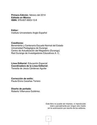 2
Primera Edición: febrero del 2014
Editado en México
ISBN: 978-607-9003-12-8
Editor:
Instituto Universitario Anglo Español
Coeditores:
Benemérita y Centenaria Escuela Normal del Estado
Universidad Pedagógica de Durango
Centro de Actualización del Magisterio (Durango)
Red Durango de Investigadores Educativos A. C.
Línea Editorial: Educación Especial
Coordinadora de la Línea Editorial:
Teresita de Jesús Cárdenas Aguilar
Corrección de estilo:
Paula Elvira Ceceñas Torrero
Diseño de portada:
Roberto Villanueva Gutiérrez.
Este libro no puede ser impreso, ni reproducido
total o parcialmente por ningún otro medio
sin la autorización por escrito de los editores.
 