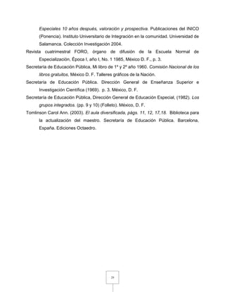 29
Especiales 10 años después, valoración y prospectiva. Publicaciones del INICO
(Ponencia). Instituto Universitario de Integración en la comunidad. Universidad de
Salamanca. Colección Investigación 2004.
Revista cuatrimestral FORO, órgano de difusión de la Escuela Normal de
Especialización, Época I, año I, No. 1 1985, México D. F., p. 3.
Secretaría de Educación Pública, Mi libro de 1º y 2º año 1960. Comisión Nacional de los
libros gratuitos, México D. F. Talleres gráficos de la Nación.
Secretaría de Educación Pública. Dirección General de Enseñanza Superior e
Investigación Científica (1969). p. 3. México, D. F.
Secretaría de Educación Pública, Dirección General de Educación Especial, (1982). Los
grupos integrados. (pp. 9 y 10) (Folleto). México, D. F.
Tomlinson Carol Ann. (2003). El aula diversificada, págs. 11, 12, 17,18. Biblioteca para
la actualización del maestro. Secretaría de Educación Pública. Barcelona,
España. Ediciones Octaedro.
 
