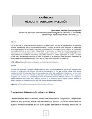 30
Teresita de Jesús Cárdenas Aguilar
Centro de Recursos e Información para la Integración Educativa (CRIE Norte)
Red Durango de Investigadores Educativos, A. C.
Resumen
Para el año 2006, la Secretaría de Educación Pública en México inicia una serie de planteamientos de educación
inclusiva, observándose que los conceptos de integración e inclusión se insertan como sinónimos, de manera que
se continua hablando de necesidades educativas especiales en los alumnos y en forma indistinta se menciona la
necesidad de eliminar las barreras para el aprendizaje en la escuela y en el aula. Por tal motivo, este documento
presenta las características de cada una de estas propuestas: integración e inclusión, estableciendo además los
criterios básicos que las hacen diferentes y que pueden provocar un cambio significativo en cuanto a las ideas
sociales sobre la diversidad, la inclusión de todos los alumnos en las diversas acciones escolares, la necesidad de
respetar y atender a todos los individuos con la idea de que lo único común son las diferencias.
Palabras Clave: Educación inclusiva, educación especial, integración educativa.
Abstract
For 2006, the Ministry of Education in Mexico began a series of inclusive education approaches, noting that the
concepts of integration and inclusion are inserted as synonyms, so that we continue talking about special
educational needs of students and as interchangeably referred to the need to eliminate barriers to learning in
school and in the classroom. Therefore, this paper presents the characteristics of each of these proposals:
Integration and inclusion, also establishing the basic criteria that make them different and can cause a significant
change in terms of social ideas about diversity, inclusion of all students in various school activities, the need to
respect and serve all individuals with the idea that the only differences are common.
Keywords: Inclusive education, special education, inclusive education.
El surgimiento de la educación inclusiva en México
La educación en México enfrenta situaciones de exclusión, marginación, desigualdad,
rechazos, etiquetación y apatía ante las diferencias en cada uno de los alumnos en los
diversos niveles educativos. En las aulas puede percibirse un marcado énfasis en las
CAPÍTULO 2
MÉXICO: INTEGRACIÓN/ INCLUSIÓN
 